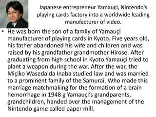 Japanese entrepreneur Yamauçi, Nintendo's
             playing cards factory into a worldwide leading
                         manufacturer of video.
• He was born the son of a family of Yamauçi
  manufacturer of playing cards in Kyoto. Five years old,
  his father abandoned his wife and children and was
  raised by his grandfather grandmother Hirose. After
  graduating from high school in Kyoto Yamauçi tried to
  plant a weapon during the war. After the war, the
  Miçiko Waseda'da Inaba studied law and was married
  to a prominent family of the Samurai. Who made this
  marriage matchmaking for the formation of a brain
  hemorrhage in 1948 g Yamauçi‘s grandparents,
  grandchildren, handed over the management of the
  Nintendo game called paper mill.
 