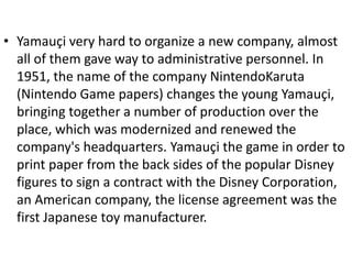• Yamauçi very hard to organize a new company, almost
  all of them gave way to administrative personnel. In
  1951, the name of the company NintendoKaruta
  (Nintendo Game papers) changes the young Yamauçi,
  bringing together a number of production over the
  place, which was modernized and renewed the
  company's headquarters. Yamauçi the game in order to
  print paper from the back sides of the popular Disney
  figures to sign a contract with the Disney Corporation,
  an American company, the license agreement was the
  first Japanese toy manufacturer.
 