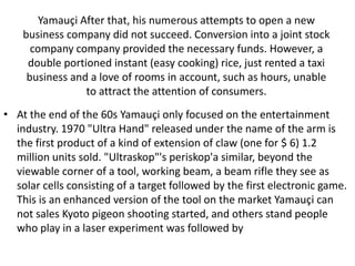 Yamauçi After that, his numerous attempts to open a new
    business company did not succeed. Conversion into a joint stock
      company company provided the necessary funds. However, a
     double portioned instant (easy cooking) rice, just rented a taxi
     business and a love of rooms in account, such as hours, unable
                 to attract the attention of consumers.
• At the end of the 60s Yamauçi only focused on the entertainment
  industry. 1970 "Ultra Hand" released under the name of the arm is
  the first product of a kind of extension of claw (one for $ 6) 1.2
  million units sold. "Ultraskop"'s periskop'a similar, beyond the
  viewable corner of a tool, working beam, a beam rifle they see as
  solar cells consisting of a target followed by the first electronic game.
  This is an enhanced version of the tool on the market Yamauçi can
  not sales Kyoto pigeon shooting started, and others stand people
  who play in a laser experiment was followed by
 