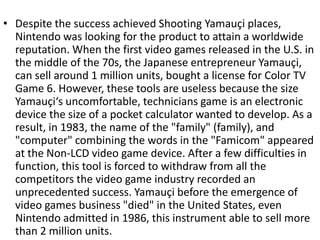 • Despite the success achieved Shooting Yamauçi places,
  Nintendo was looking for the product to attain a worldwide
  reputation. When the first video games released in the U.S. in
  the middle of the 70s, the Japanese entrepreneur Yamauçi,
  can sell around 1 million units, bought a license for Color TV
  Game 6. However, these tools are useless because the size
  Yamauçi‘s uncomfortable, technicians game is an electronic
  device the size of a pocket calculator wanted to develop. As a
  result, in 1983, the name of the "family" (family), and
  "computer" combining the words in the "Famicom" appeared
  at the Non-LCD video game device. After a few difficulties in
  function, this tool is forced to withdraw from all the
  competitors the video game industry recorded an
  unprecedented success. Yamauçi before the emergence of
  video games business "died" in the United States, even
  Nintendo admitted in 1986, this instrument able to sell more
  than 2 million units.
 