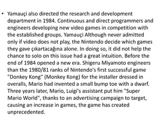 • Yamauçi also directed the research and development
  department in 1984. Continuous and direct programmers and
  engineers developing new video games in competition with
  the established groups. Yamauçi Although never admitted
  only if video does not play, the Nintendo decide which games
  they gave çıkartacağına alone. In doing so, it did not help the
  chance to solo on this issue had a great intuition. Before the
  end of 1984 opened a new era. Shigeru Miyamoto engineers
  than the 1980/81 ranks of Nintendo's first successful game
  "Donkey Kong" (Monkey Kong) for the installer dressed in
  overalls, Mario had invented a small bump toe with a dwarf.
  Three years later, Mario, Luigi's assistant put him "Super
  Mario World", thanks to an advertising campaign to target,
  causing an increase in games, the game has created
  unprecedented.
 