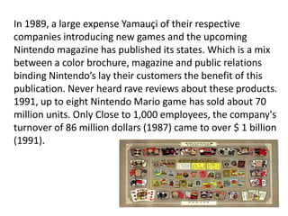 In 1989, a large expense Yamauçi of their respective
companies introducing new games and the upcoming
Nintendo magazine has published its states. Which is a mix
between a color brochure, magazine and public relations
binding Nintendo’s lay their customers the benefit of this
publication. Never heard rave reviews about these products.
1991, up to eight Nintendo Mario game has sold about 70
million units. Only Close to 1,000 employees, the company's
turnover of 86 million dollars (1987) came to over $ 1 billion
(1991).
 