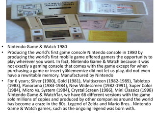 • Nintendo Game & Watch 1980
• Producing the world's first game console Nintendo console in 1980 by
  producing the world's first mobile game offered gamers the opportunity to
  play wherever you want. In fact, Nintendo Game & Watch because it was
  not exactly a gaming console that comes with the game except for when
  purchasing a game or insert yüklememize did not let us play, did not even
  have a rewritable memory. Manufactured by Nintendo
• For 6 years; Silver (1980), Gold (1981), Multiscreen (1982-1989), Tabletop
  (1983), Panorama (1983-1984), New Widescreen (1982-1991), Super Color
  (1984), Micro Vs. System (1984), Crystal Screen (1986), Mini Classics (1998)
  Nintendo Game & Watch'lar, we have 66 different versions with the game
  sold millions of copies and produced by other companies around the world
  has become a craze in the 80s. Legend of Zelda and Mario Bros.. Nintendo
  Game & Watch games, such as the ongoing legend was born with.
 