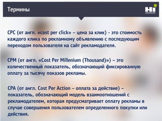 Термины
CPC (от англ. «cost per click» – цена за клик) - это стоимость
каждого клика по рекламному объявлению с последующим
переходом пользователя на сайт рекламодателя.
CPM (от англ. «Cost Per Millenium (Thousand)») – это
количественный показатель, обозначающий фиксированную
оплату за тысячу показов рекламы.
CPA (от англ. Cost Per Action – оплата за действие) –
показатель, обозначающий модель взаимоотношений с
рекламодателем, которая предусматривает оплату рекламы в
случае совершения пользователем определенного покупки или
действия.
 