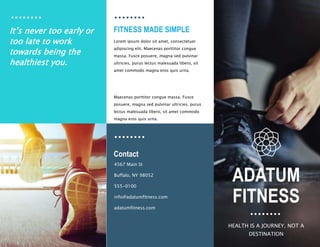 FITNESS MADE SIMPLE
Contact
Lorem ipsum dolor sit amet, consectetuer
adipiscing elit. Maecenas porttitor congue
massa. Fusce posuere, magna sed pulvinar
ultricies, purus lectus malesuada libero, sit
amet commodo magna eros quis urna.
Maecenas porttitor congue massa. Fusce
posuere, magna sed pulvinar ultricies, purus
lectus malesuada libero, sit amet commodo
magna eros quis urna.
4567 Main St ​
Buffalo, NY 98052​
555-0100​
info@adatumfitness.com​
adatumfitness.com
It’s never too early or
too late to work
towards being the
healthiest you.
ADATUM
FITNESS
HEALTH IS A JOURNEY, NOT A
DESTINATION​
 