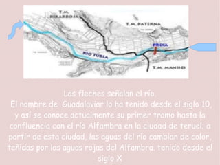 Las fleches señalan el río.
 El nombre de Guadalaviar lo ha tenido desde el siglo 10,
  y así se conoce actualmente su primer tramo hasta la
 confluencia con el río Alfambra en la ciudad de teruel; a
partir de esta ciudad, las aguas del río cambian de color,
teñidas por las aguas rojas del Alfambra. tenido desde el
                           siglo X
 