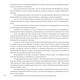 rios de nível gerencial. As operadoras/agências de viagem concentraram-se na habilidade de atendi-
mento ao cliente pelos seus gerentes.
Para os profissionais de supervisão, o foco foi o desenvolvimento de habilidades em computa-
ção, atendimento ao cliente, línguas estrangeiras, solução de problemas, relações interpessoais e
liderança.
Para o pessoal qualificado, o foco indicado foi nas habilidades de atendimento ao cliente, em
técnica específica da função, línguas estrangeiras, computação e solução de problemas.
Por fim, o foco do treinamento para o pessoal não-qualificado foi no atendimento ao cliente,
em técnica específica da função, relações interpessoais, domínio de leitura e escrita e línguas estran-
geiras.
Em resumo, atendimento ao cliente, línguas estrangeiras e computação são os focos principais
da capacitação patrocinada pelas empresas.
Juntando os dois enfoques, verifica-se a ênfase comum nas habilidades em computação e de
comunicação em línguas estrangeiras, e separadamente, em marketing e em atendimento ao cliente.
Essas informações dão uma visão geral das carências e necessidades de formação para o
conjunto da América Latina, que foi o campo do referido estudo. Como trata-se de um mapeamento
geral da região latino-americana, não é possível a sua simples transferência para uma caracteriza-
ção específica da situação em nosso país.
É possível, porém, utilizar tais informações para identificação de indícios e para formulação
de inferências para nossa realidade, até porque o Brasil está incluído no estudo. Considerando,
contudo, a crescente internacionalização, de um lado, e, de outro, a regionalização propiciada pela
inserção, em especial, no bloco do Mercosul, a educação profissional para a área de Turismo e
Hospitalidade não pode deixar de lado uma perspectiva mais ampla, transnacional, ao identificar as
carências e as conseqüentes exigências de formação.
Na perspectiva da formação profissional, segundo o mesmo estudo, as atividades da área
necessitam de esforços concentrados na formação gerencial.
A Organização Internacional do Trabalho – OIT, através de documentos preparados para vári-
as de suas reuniões, tratou especialmente desta área de atividades profissionais, (Reuniões Técnicas
Tripartites para os Hotéis, Restaurantes e Estabelecimentos Similares, 1974 e 1983; 1ª Reunião da
Comissão da Hotelaria, da Restauração e do Turismo, 1989; e 78ª Reunião da Conferência Interna-
cional do Trabalho, 1991).
Assinalam tais documentos os traços da evolução e as tendências para a área, entre as quais o
crescimento continuado do fenômeno turístico, sua internacionalização e sua dependência em rela-
ção às crises mundiais.
Dessas tendências, decorrem para seus profissionais as perspectivas de:16
 