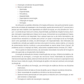 Ø Ampliação considerável de possibilidades.
Ø Maiores exigências de:
– Mobilidade.
– Disponibilidade.
– Polivalência.
– Adaptabilidade.
– Capacidade de comunicação.
– Integração em equipe.
– Animação.
Ao enfocarem as questões referentes à formação profissional, mais particularmente na pers-
pectiva das atividades de hospedagem e de alimentação, aqueles documentos da OIT caracterizam o
pessoal que nelas trabalha como dependendo do trabalho de equipe, em uma atmosfera de “servi-
ços”, no sentido de que implica em cortesia, disponibilidade, qualidade das relações humanas, discri-
ção, motivação e capacidade para integrar-se em grupo. Acrescentam-se as qualidades de limpeza,
de ordem, de memória e de integridade. Para o pessoal supervisor ou de chefia intermediária, são
características necessárias as atitudes para animar um grupo e encarregar-se de sua formação,
assim como qualidades de vendas, de administração e de responsabilidade. São enfatizadas tais
competências e atitudes que supõem uma boa cultura geral e humana, ampla e aberta, um conjunto
de conhecimentos teóricos e práticos e uma personalidade ao mesmo tempo firme e flexível (Os
problemas sociais e o emprego nos hotéis, restaurantes e estabelecimentos similares, OIT, 1983)
Para os países em desenvolvimento, são assinaladas necessidades marcantes de formação na
esfera da supervisão ou direção/chefia intermediária.
A evolução da demanda da clientela (simplificação dos serviços, influência da dietética, de-
senvolvimento da animação), a evolução das estruturas (novas modalidades de alojamento,
internacionalização das cadeias, desenvolvimento do setor sem fins lucrativos) e a aparição de novas
técnicas (novos modos de cocção, informatização da gestão e de reservas) acentuam uma evolução
na direção de:
Ø Maior polivalência da formação, com diminuição de exigências técnicas nas disciplinas
tradicionais.
Ø Desenvolvimento de todas as formas de gestão, que se integram nas demais disciplinas.
Ø Maior necessidade de competência e eficiência nas técnicas de venda.
Ø Desenvolvimento generalizado em tudo quanto se relaciona com a comunicação, as rela-
ções humanas e a negociação.
Ø Formação em matéria de manutenção e reparação. 17
 