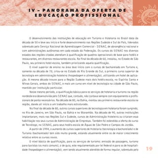 I V – P A N O R A M A D A O F E R T A D E
E D U C A Ç Ã O P R O F I S S I O N A L
O desenvolvimento das instituições de educação em Turismo e Hotelaria no Brasil data da
década de 50 e teve seu início e forte desenvolvimento nas Regiões Sudeste e Sul do País, liderados
sobretudo pelo Serviço Nacional de Aprendizagem Comercial - SENAC, de abrangência nacional e
com administrações autônomas em cada estado da Federação. Os cursos do SENAC nos diversos
estados das regiões citadas atendiam à qualificação de quadros operacionais de base para hotéis e
restaurantes, em diversos restaurantes-escola. No final da década de 60, instalou, no Estado de São
Paulo, seu primeiro hotel-escola, também priorizando aquela qualificação.
O nível superior de ensino na área teve início com o cursos de bacharelado em Turismo e,
somente na década de 70, criou-se no Estado do Rio Grande do Sul, o primeiro curso superior de
tecnologia em administração hoteleira (hospedagem e alimentação), utilizando um hotel de aplica-
ção. A mesma década trouxe para a Região Sudeste mais dois hotéis-escola, no Espírito Santo e
Minas Gerais, ambos do SENAC, e mais um curso em nível de tecnologia na cidade de São Paulo,
mantido por instituição particular.
Nesse mesmo período, a qualificação básica para os serviços de hotelaria e turismo na região
nordeste era desenvolvida pelo SENAC que, contudo, não contava sempre com equipamento e profis-
sionais de ponta necessários. Na década de 80, na Bahia, montou seu primeiro restaurante-escola na
região, dando ali início a um trabalho mais estruturado.
No final da década de 80, outros cursos superiores de tecnologia em hotelaria foram surgindo,
no Rio de Janeiro, em São Paulo, na Bahia e no Maranhão. Na década de 90, outras instituições
implantaram, mais nas Regiões Sul e Sudeste, cursos de Administração Hoteleira ou criaram essa
habilitação nos seus cursos de Administração de Empresas. Também foi estendida a oferta do curso
de Tecnólogo, no SENAC, para seus hotéis-escola de Águas de São Pedro e Campos do Jordão.
A partir de 1994, o aumento de cursos superiores de Hotelaria (tecnologia e bacharelado) e de
Turismo (bacharelado) tem sido muito grande, estando atualmente entre os de maior crescimento
relativo entre os cursos novos.
O nível básico de qualificação, para os serviços de turismo: emissão de passagens, turismo
para taxistas (os mais comuns), o de guia, este regulamentado por lei federal e para os de hospitali-
dade (hospedagem e alimentação), vem sendo atualmente atendido de forma regular, sobretudo pelo 19
 