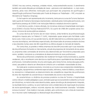 SENAC (nos seus centros, empresas, unidades móveis, restaurantes/hotéis-escola). O atendimento
também vem sendo efetuado por entidades de classe – patronais e de trabalhadores – e, mais recen-
temente, pelas mais diferentes instituições que participam dos programas de qualificação e
requalificação profissional financiados pelo Fundo de Amparo ao Trabalhador – FAT, vinculado ao
Ministério do Trabalho e Emprego.
O nível superior vem apresentando alto incremento, tanto para os cursos de Turismo (bachare-
lado) quanto de Hotelaria (tecnologia e bacharelado), sobretudo pelas instituições particulares, com
significativa presença do SENAC e de instituições federais e estaduais de ensino superior.
O nível técnico, porém, é menos ofertado. As iniciativas relativas à hospitalidade restringem-
se ao SENAC e Escolas Técnicas Federais/CEFETs. Só a partir de 1988 vêm surgindo outras inici-
ativas, inclusive de escolas públicas estaduais.
Os cursos técnicos de Turismo são em maior número, ainda herdeiros da profissionalização
obrigatória imposta pela Lei Federal nº 5.692, implantados quase sempre pela facilidade e pelo
baixo custo. Estes cursos, em sua grande maioria, não têm laboratórios ou ambientes especiais, nem
recursos tecnológicos, nem biblioteca especializada, são distanciados do processo produtivo da área
e seus docentes muitas vezes não têm experiência ou efetiva atuação no mercado de trabalho.
Por conta disso, as grandes e médias empresas da área têm procurado suprir suas necessida-
des de profissionais formando-os internamente, através de programas de treinamento de seu pesso-
al, programas estes contratados de terceiros e/ou desenvolvidos por funcionários preparados para
serem, também, instrutores ou orientadores do desenvolvimento de novos profissionais.
Muitos dos profissionais competentes não receberam formação institucionalizada ou, quando
receberam, não a reconhecem como decisiva ou significativa para a qualidade de seus desempenhos
profissionais. Contraditoriamente, há uma valorização, pelo menos formal, da boa educação profis-
sional, que poderia e deveria ser oferecida em sintonia com a realidade e necessidades da área.
De modo geral, os planos escolares, incluindo os currículos e seus componentes metodológicos,
as instalações, equipamentos e ambientes especializados, biblioteca, material didático, corpo docen-
te, necessários e indispensáveis ao desenvolvimento das competências requeridas dos profissionais
da área não respondem às características e necessidades dos alunos e das empresas.
As características e a dinâmica do processo produtivo na área de Turismo e Hospitalidade
contra-indicam o modelo pedagógico usual, centrado quase que exclusivamente no desenho curricular
por disciplinas, na maioria das vezes desarticuladas, apesar de esforços de planejamento integrado,
na dualidade teoria x prática, na aula tradicional como unidade básica de organização do processo
de ensino-aprendizagem, embora incluindo algumas das tradicionalmente chamadas “atividades
extracurriculares”. Este modelo é marcado, também, pelo conformismo com a falta de investimen-
tos e recursos e pela inadequação ou desatualização dos professores.20
 