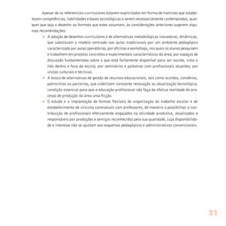 Apesar de os referenciais curriculares estarem explicitados em forma de matrizes que estabe-
lecem competências, habilidades e bases tecnológicas a serem necessariamente contempladas, qual-
quer que seja o desenho ou formato que estes assumam, as considerações anteriores sugerem algu-
mas recomendações:
Ø A adoção de desenhos curriculares e de alternativas metodológicas inovadoras, dinâmicas,
que substituam o modelo centrado nas aulas tradicionais por um ambiente pedagógico
caracterizado por aulas operatórias, por oficinas e workshops, nos quais os alunos pesquisem
e trabalhem em projetos concretos e experimentais característicos da área; por espaços de
discussão fundamentada sobre o que está fartamente disponível para ser ouvido, visto e
lido dentro e fora da escola; por seminários e palestras com profissionais atuantes; por
visitas culturais e técnicas.
Ø A busca de alternativas de gestão de recursos educacionais, tais como acordos, convênios,
patrocínios ou parcerias, que viabilizem constante renovação ou atualização tecnológica,
condição essencial para que a educação profissional não faça da efetiva realidade do pro-
cesso de produção da área uma ficção.
Ø O estudo e a implantação de formas flexíveis de organização do trabalho escolar e de
estabelecimento de vínculos contratuais com professores, de maneira a possibilitar a con-
tribuição de profissionais efetivamente engajados na atividade produtiva, atualizados e
responsáveis por produções e serviços reconhecidos pela sua qualidade, cuja disponibilida-
de e interesse não se ajustam aos esquemas pedagógicos e administrativos convencionais.
21
 
