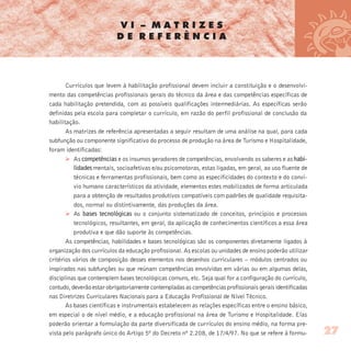 V I – M A T R I Z E S
D E R E F E R Ê N C I A
Currículos que levem à habilitação profissional devem incluir a constituição e o desenvolvi-
mento das competências profissionais gerais do técnico da área e das competências específicas de
cada habilitação pretendida, com as possíveis qualificações intermediárias. As específicas serão
definidas pela escola para completar o currículo, em razão do perfil profissional de conclusão da
habilitação.
As matrizes de referência apresentadas a seguir resultam de uma análise na qual, para cada
subfunção ou componente significativo do processo de produção na área de Turismo e Hospitalidade,
foram identificadas:
Ø As competências e os insumos geradores de competências, envolvendo os saberes e as habi-
lidades mentais, socioafetivas e/ou psicomotoras, estas ligadas, em geral, ao uso fluente de
técnicas e ferramentas profissionais, bem como as especificidades do contexto e do conví-
vio humano característicos da atividade, elementos estes mobilizados de forma articulada
para a obtenção de resultados produtivos compatíveis com padrões de qualidade requisita-
dos, normal ou distintivamente, das produções da área.
Ø As bases tecnológicas ou o conjunto sistematizado de conceitos, princípios e processos
tecnológicos, resultantes, em geral, da aplicação de conhecimentos científicos a essa área
produtiva e que dão suporte às competências.
As competências, habilidades e bases tecnológicas são os componentes diretamente ligados à
organização dos currículos da educação profissional. As escolas ou unidades de ensino poderão utilizar
critérios vários de composição desses elementos nos desenhos curriculares – módulos centrados ou
inspirados nas subfunções ou que reúnam competências envolvidas em várias ou em algumas delas,
disciplinas que contemplem bases tecnológicas comuns, etc. Seja qual for a configuração do currículo,
contudo, deverão estar obrigatoriamente contempladas as competências profissionais gerais identificadas
nas Diretrizes Curriculares Nacionais para a Educação Profissional de Nível Técnico.
As bases científicas e instrumentais estabelecem as relações específicas entre o ensino básico,
em especial o de nível médio, e a educação profissional na área de Turismo e Hospitalidade. Elas
poderão orientar a formulação da parte diversificada de currículos do ensino médio, na forma pre-
vista pelo parágrafo único do Artigo 5º do Decreto nº 2.208, de 17/4/97. No que se refere à formu- 27
 