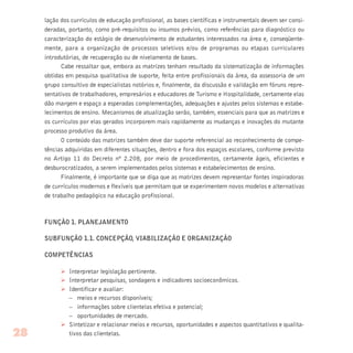 lação dos currículos de educação profissional, as bases científicas e instrumentais devem ser consi-
deradas, portanto, como pré-requisitos ou insumos prévios, como referências para diagnóstico ou
caracterização do estágio de desenvolvimento de estudantes interessados na área e, conseqüente-
mente, para a organização de processos seletivos e/ou de programas ou etapas curriculares
introdutórias, de recuperação ou de nivelamento de bases.
Cabe ressaltar que, embora as matrizes tenham resultado da sistematização de informações
obtidas em pesquisa qualitativa de suporte, feita entre profissionais da área, da assessoria de um
grupo consultivo de especialistas notórios e, finalmente, da discussão e validação em fóruns repre-
sentativos de trabalhadores, empresários e educadores de Turismo e Hospitalidade, certamente elas
dão margem e espaço a esperadas complementações, adequações e ajustes pelos sistemas e estabe-
lecimentos de ensino. Mecanismos de atualização serão, também, essenciais para que as matrizes e
os currículos por elas gerados incorporem mais rapidamente as mudanças e inovações do mutante
processo produtivo da área.
O conteúdo das matrizes também deve dar suporte referencial ao reconhecimento de compe-
tências adquiridas em diferentes situações, dentro e fora dos espaços escolares, conforme previsto
no Artigo 11 do Decreto nº 2.208, por meio de procedimentos, certamente ágeis, eficientes e
desburocratizados, a serem implementados pelos sistemas e estabelecimentos de ensino.
Finalmente, é importante que se diga que as matrizes devem representar fontes inspiradoras
de currículos modernos e flexíveis que permitam que se experimentem novos modelos e alternativas
de trabalho pedagógico na educação profissional.
FUNÇÃO 1. PLANEJAMENTO
SUBFUNÇÃO 1.1. CONCEPÇÃO, VIABILIZAÇÃO E ORGANIZAÇÃO
COMPETÊNCIAS
Ø Interpretar legislação pertinente.
Ø Interpretar pesquisas, sondagens e indicadores socioeconômicos.
Ø Identificar e avaliar:
– meios e recursos disponíveis;
– informações sobre clientelas efetiva e potencial;
– oportunidades de mercado.
Ø Sintetizar e relacionar meios e recursos, oportunidades e aspectos quantitativos e qualita-
tivos das clientelas.28
 