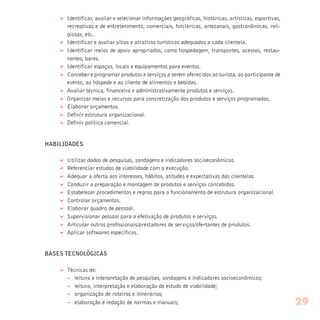 Ø Identificar, avaliar e selecionar informações geográficas, históricas, artísticas, esportivas,
recreativas e de entretenimento, comerciais, folclóricas, artezanais, gastronômicas, reli-
giosas, etc.
Ø Identificar e avaliar sítios e atrativos turísticos adequados a cada clientela.
Ø Identificar meios de apoio apropriados, como hospedagem, transportes, acessos, restau-
rantes, bares.
Ø Identificar espaços, locais e equipamentos para eventos.
Ø Conceber e programar produtos e serviços a serem oferecidos ao turista, ao participante de
evento, ao hóspede e ao cliente de alimentos e bebidas.
Ø Avaliar técnica, financeira e administrativamente produtos e serviços.
Ø Organizar meios e recursos para concretização dos produtos e serviços programados.
Ø Elaborar orçamentos.
Ø Definir estrutura organizacional.
Ø Definir política comercial.
HABILIDADES
Ø Utilizar dados de pesquisas, sondagens e indicadores socioeconômicos.
Ø Referenciar estudos de viabilidade com a execução.
Ø Adequar a oferta aos interesses, hábitos, atitudes e expectativas das clientelas.
Ø Conduzir a preparação e montagem de produtos e serviços concebidos.
Ø Estabelecer procedimentos e regras para o funcionamento de estrutura organizacional.
Ø Controlar orçamentos.
Ø Elaborar quadro de pessoal.
Ø Supervisionar pessoal para a efetivação de produtos e serviços.
Ø Articular outros profissionais/prestadores de serviços/ofertantes de produtos.
Ø Aplicar softwares específicos.
BASES TECNOLÓGICAS
Ø Técnicas de:
– leitura e interpretação de pesquisas, sondagens e indicadores socioeconômicos;
– leitura, interpretação e elaboração de estudo de viabilidade;
– organização de roteiros e itinerários;
– elaboração e redação de normas e manuais; 29
 