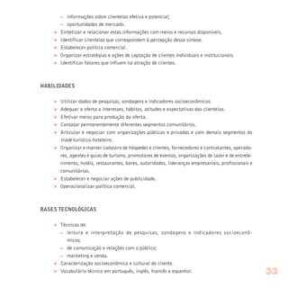 – informações sobre clientelas efetiva e potencial;
– oportunidades de mercado.
Ø Sintetizar e relacionar estas informações com meios e recursos disponíveis.
Ø Identificar clientelas que correspondem à percepção dessa síntese.
Ø Estabelecer política comercial.
Ø Organizar estratégias e ações de captação de clientes individuais e institucionais.
Ø Identificar fatores que influem na atração de clientes.
HABILIDADES
Ø Utilizar dados de pesquisas, sondagens e indicadores socioeconômicos.
Ø Adequar a oferta a interesses, hábitos, atitudes e expectativas das clientelas.
Ø Efetivar meios para produção da oferta.
Ø Contatar permanentemente diferentes segmentos comunitários.
Ø Articular e negociar com organizações públicas e privadas e com demais segmentos do
trade turístico-hoteleiro.
Ø Organizar e manter cadastro de hóspedes e clientes, fornecedores e contratantes, operado-
res, agentes e guias de turismo, promotores de eventos, organizações de lazer e de entrete-
nimento, hotéis, restaurantes, bares, autoridades, lideranças empresariais, profissionais e
comunitárias.
Ø Estabelecer e negociar ações de publicidade.
Ø Operacionalizar política comercial.
BASES TECNOLÓGICAS
Ø Técnicas de:
– leitura e interpretação de pesquisas, sondagens e indicadores socioeconô-
micos;
– de comunicação e relações com o público;
– marketing e venda.
Ø Caracterização socioeconômica e cultural do cliente.
Ø Vocabulário técnico em português, inglês, francês e espanhol. 33
 