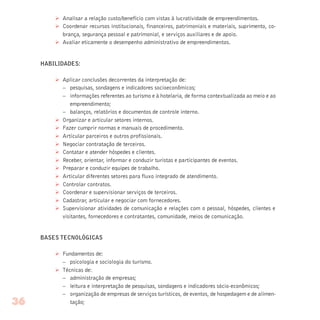 Ø Analisar a relação custo/benefício com vistas à lucratividade de empreendimentos.
Ø Coordenar recursos institucionais, financeiros, patrimoniais e materiais, suprimento, co-
brança, segurança pessoal e patrimonial, e serviços auxiliares e de apoio.
Ø Avaliar eticamente o desempenho administrativo de empreendimentos.
HABILIDADES:
Ø Aplicar conclusões decorrentes da interpretação de:
– pesquisas, sondagens e indicadores socioeconômicos;
– informações referentes ao turismo e à hotelaria, de forma contextualizada ao meio e ao
empreendimento;
– balanços, relatórios e documentos de controle interno.
Ø Organizar e articular setores internos.
Ø Fazer cumprir normas e manuais de procedimento.
Ø Articular parceiros e outros profissionais.
Ø Negociar contratação de terceiros.
Ø Contatar e atender hóspedes e clientes.
Ø Receber, orientar, informar e conduzir turistas e participantes de eventos.
Ø Preparar e conduzir equipes de trabalho.
Ø Articular diferentes setores para fluxo integrado de atendimento.
Ø Controlar contratos.
Ø Coordenar e supervisionar serviços de terceiros.
Ø Cadastrar, articular e negociar com fornecedores.
Ø Supervisionar atividades de comunicação e relações com o pessoal, hóspedes, clientes e
visitantes, fornecedores e contratantes, comunidade, meios de comunicação.
BASES TECNOLÓGICAS
Ø Fundamentos de:
– psicologia e sociologia do turismo.
Ø Técnicas de:
– administração de empresas;
– leitura e interpretação de pesquisas, sondagens e indicadores sócio-econômicos;
– organização de empresas de serviços turísticos, de eventos, de hospedagem e de alimen-
tação;36
 