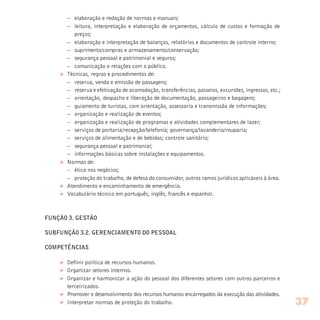 – elaboração e redação de normas e manuais;
– leitura, interpretação e elaboração de orçamentos, cálculo de custos e formação de
preços;
– elaboração e interpretação de balanços, relatórios e documentos de controle interno;
– suprimento/compras e armazenamento/conservação;
– segurança pessoal e patrimonial e seguros;
– comunicação e relações com o público.
Ø Técnicas, regras e procedimentos de:
– reserva, venda e emissão de passagens;
– reserva e efetivação de acomodação, transferências, passeios, excursões, ingressos, etc.;
– orientação, despacho e liberação de documentação, passageiros e bagagens;
– guiamento de turistas, com orientação, assessoria e transmissão de informações;
– organização e realização de eventos;
– organização e realização de programas e atividades complementares de lazer;
– serviços de portaria/recepção/telefonia; governança/lavanderia/rouparia;
– serviços de alimentação e de bebidas; controle sanitário;
– segurança pessoal e patrimonial;
– informações básicas sobre instalações e equipamentos.
Ø Normas de:
– ética nos negócios;
– proteção do trabalho, de defesa do consumidor, outros ramos jurídicos aplicáveis à área.
Ø Atendimento e encaminhamento de emergência.
Ø Vocabulário técnico em português, inglês, francês e espanhol.
FUNÇÃO 3. GESTÃO
SUBFUNÇÃO 3.2. GERENCIAMENTO DO PESSOAL
COMPETÊNCIAS
Ø Definir política de recursos humanos.
Ø Organizar setores internos.
Ø Organizar e harmonizar a ação do pessoal dos diferentes setores com outros parceiros e
terceirizados.
Ø Promover o desenvolvimento dos recursos humanos encarregados da execução das atividades.
Ø Interpretar normas de proteção do trabalho. 37
 