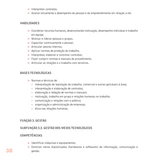 Ø Interpretar contratos.
Ø Avaliar eticamente o desempenho do pessoal e do empreendimento em relação a ele.
HABILIDADES
Ø Coordenar recursos humanos, desenvolvendo motivação, desempenho individual e trabalho
em equipe.
Ø Motivar e liderar pessoas e grupos.
Ø Capacitar continuamente o pessoal.
Ø Articular setores internos.
Ø Aplicar normas de proteção do trabalho.
Ø Interpretar, elaborar e controlar contratos.
Ø Fazer cumprir normas e manuais de procedimento.
Ø Articular as relações e o trabalho com terceiros.
BASES TECNOLÓGICAS
Ø Normas e técnicas de:
– interpretação de legislação do trabalho, comercial e outras aplicáveis à área;
– interpretação e elaboração de contratos;
– elaboração e redação de normas e manuais;
– motivação, trabalho em grupo e relações humanas no trabalho;
– comunicação e relações com o público;
– organização e administração de empresas;
– ética nas relações humanas.
FUNÇÃO 3. GESTÃO
SUBFUNÇÃO 3.3. GESTÃO DOS MEIOS TECNOLÓGICOS
COMPETÊNCIAS
Ø Identificar máquinas e equipamentos.
Ø Dominar meios digitalizados (hardwares e softwares) de informação, comunicação e
gestão.38
 