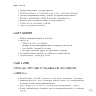 HABILIDADES
Ø Identificar necessidades e soluções adequadas.
Ø Identificar e cadastrar fornecedores de meios, serviços e soluções especializados.
Ø Controlar fornecimento de insumos e serviços, inclusive manutenção adequada.
Ø Controlar a qualidade dos resultados de tecnologia e de equipamentos.
Ø Promover atualização de conhecimento tecnológico do pessoal.
Ø Utilizar meios de comunicação eletrônica.
Ø Operar equipamentos de escritório.
BASES TECNOLÓGICAS
Ø Fundamentos de administração de empresas.
Ø Técnicas de:
– utilização de meios informatizados;
– utilização de equipamentos eletroeletrônicos, mecânicos e hidráulicos;
– interpretação e elaboração de contratos;
– motivação, trabalho em grupo e relações humanas no trabalho.
Ø Normas de legislação específica, comercial e outras aplicáveis à área.
Ø Vocabulário técnico em português e inglês.
FUNÇÃO 3. GESTÃO
SUBFUNÇÃO 3.4. MANUTENÇÃO E/OU READEQUAÇÃO DO EMPREENDIMENTO
COMPETÊNCIAS
Ø Ler e interpretar informações referentes a turismo, eventos, hospedagem e alimentação.
Ø Identificar, relacionar e avaliar informações de forma contínua para manter produtos e
serviços em sintonia com demandas do mercado.
Ø Captar tendências de uso, consumo e expectativas das clientelas efetiva e potencial.
Ø Manter viabilidade técnica, financeira e administrativa de empreendimento e de produtos e
serviços. 39
 