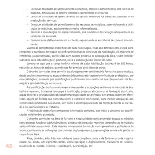 – Executar atividades de gerenciamento econômico, técnico e administrativo dos núcleos de
trabalho, articulando os setores internos e coordenando os recursos.
– Executar atividades de gerenciamento do pessoal envolvido na oferta dos produtos e na
prestação dos serviços.
– Executar atividades de gerenciamento dos recursos tecnológicos, supervisionando a utili-
zação de máquinas, equipamentos e meios informatizados.
– Realizar a manutenção do empreendimento, dos produtos e dos serviços adequando-os às
variações da demanda.
– Comunicar-se efetivamente com o cliente, expressando-se em idioma de comum entendi-
mento.
Quanto às competências específicas de cada habilitação, estas são definidas pela escola para
completar o currículo, em razão do perfil profissional de conclusão da habilitação. As matrizes de
referência, já apresentadas, construídas com base no processo de produção da área, visam fornecer
subsídios para esta definição e, portanto, para a elaboração dos planos de curso.
Lembra-se aqui que a carga horária mínima de cada habilitação da área é de 800 horas,
excluídas as horas de estágio, quando este for previsto pelo plano de curso.
O desenho curricular deve permitir ao aluno percorrer um itinerário formativo que o conduza,
desde possíveis momentos ou etapas introdutórias/preparatórias sem terminalidade profissional, até
especializações, passando por qualificações profissionais intermediárias que componham esta for-
mação e pela habilitação de técnico.
As qualificações profissionais devem corresponder a ocupações existentes no mercado de tra-
balho e requerem, da mesma forma que a habilitação, processo educacional de formação atualizado,
capaz de gerar a desejada laborabilidade/empregabilidade dos egressos. Em ambas podem ser ofere-
cidas opções de ênfases que contextualizem o exercício profissional, para melhor adequação aos
interesses diversificados dos alunos, bem como à contemporaneidade da formação frente ao merca-
do e às oportunidades de trabalho.
A habilitação do técnico corresponde à formação completa, que inclui o conjunto das qualifi-
cações do itinerário planejado.
O desenho curricular na área de Turismo e Hospitalidade pode contemplar etapas ou módulos
centrados nas funções e subfunções do seu processo de produção, reunindo competências de múltipla
aplicabilidade ocupacional. Este desenho oferece uma formação mais generalista e polivalente do
técnico, enfocando as subfunções constituintes do planejamento, da promoção e venda e da gestão no
conjunto da área.
Pode, também, enfocá-las nas subáreas que a compõem, como a de Turismo ou a de Hospita-
lidade. Ou, ainda, em segmentos destas, como Operação e Agenciamento, Transporte de Turismo,
Guiamento de Turista, Eventos, Hospedagem, Alimentação, etc.42
 