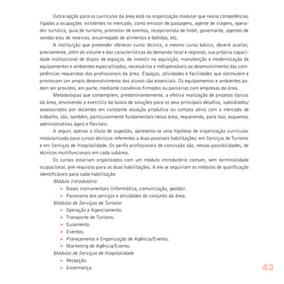 Outra opção para os currículos da área está na organização modular que reúna competências
ligadas a ocupações existentes no mercado, como emissor de passagens, agente de viagens, opera-
dor turístico, guia de turismo, promotor de eventos, recepcionista de hotel, governante, agentes de
vendas e/ou de reservas, encarregado de alimentos e bebidas, etc.
A instituição que pretender oferecer curso técnico, e mesmo curso básico, deverá avaliar,
previamente, além do volume e das características da demanda local e regional, sua própria capaci-
dade institucional de dispor de espaços, de investir na aquisição, manutenção e modernização de
equipamentos e ambientes especializados, necessários e indispensáveis ao desenvolvimento das com-
petências requeridas dos profissionais da área. Espaços, atividades e facilidades que estimulem e
promovam um amplo desenvolvimento dos alunos são essenciais. Os equipamentos e ambientes po-
dem ser providos, em parte, mediante convênios firmados ou parcerias com empresas da área.
Metodologias que contemplem, predominantemente, a efetiva realização de projetos típicos
da área, envolvendo o exercício da busca de soluções para os seus principais desafios, subsidiados/
assessorados por docentes em constante atuação produtiva ou contato ativo com o mercado de
trabalho, são, também, particularmente fundamentais nessa área, requerendo, para isso, esquemas
administrativos ágeis e flexíveis.
A seguir, apenas a título de sugestão, apresenta-se uma hipótese de organização curricular
modularizada para cursos técnicos referentes a duas possíveis habilitações: em Serviços de Turismo
e em Serviços de Hospitalidade. Os perfis profissionais de conclusão são, nessas possibilidades, de
técnicos multifuncionais em cada subárea.
Os cursos estariam organizados com um módulo introdutório comum, sem terminalidade
ocupacional, pré-requisito para as duas habilitações. A ele se seguiriam os módulos de qualificação
identificáveis para cada habilitação:
Módulo Introdutório
Ø Bases instrumentais (informática, comunicação, gestão).
Ø Panorama dos serviços e atividades do conjunto da área.
Módulos de Serviços de Turismo
Ø Operação e Agenciamento.
Ø Transporte de Turismo.
Ø Guiamento.
Ø Eventos.
Ø Planejamento e Organização de Agência/Evento.
Ø Marketing de Agência/Evento.
Módulos de Serviços de Hospitalidade
Ø Recepção.
Ø Governança. 43
 