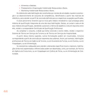 Ø Alimentos e Bebidas.
Ø Planejamento e Organização Hoteleira/de Restaurantes e Bares.
Ø Marketing Hoteleiro/de Restaurantes e Bares.
Os módulos de cada habilitação são constituídos por núcleos de atividades visando à constitui-
ção e ao desenvolvimento de conjuntos de competências, identificáveis a partir das matrizes de
referência, para atender ao perfil de conclusão definido para as respectivas ocupações qualificadas.
O aluno percorreria itinerário que se inicia pelo módulo introdutório e que prossegue pelos
módulos de qualificação integrantes de uma das duas habilitações. Nestas, ao cumprir cada um de
seus módulos de qualificação, atendendo a possíveis critérios de seqüência e de pré-requisitos entre
eles, recebe o correspondente Certificado de Qualificação Profissional.
Ao completar o conjunto, e desde que tenha concluído o ensino médio, recebe o respectivo
Diploma de Técnico em Serviços de Turismo ou de Técnico em Serviços de Hospitalidade.
A partir dessa mesma sugestão, outras formatações podem ser visualizadas, inclusive
correspondendo a perfis de conclusão por segmentos das subáreas. Assim, por exemplo, habilitações
profissionais de Técnico em Agência de Turismo, ou em Guiamento de Turista, ou em Eventos, ou em
Hospedagem, ou em Alimentação.
Se necessárias e adequadas para atender a demandas específicas locais e regionais, habilita-
ções ainda mais segmentadas e diferenciadas podem ser desenhadas, como, por exemplo, de Técnico
em Agência de Ecoturismo, ou em Hospedagem em Colônia de Férias, ou em Alimentação de Cole-
tividade.
44
 