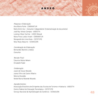 Pesquisa e Elaboração:
Ana Maria Forte - EMBRATUR
Bahij Amin Aur - Consultor Independente (Sistematização do documento)
José Ruy Veloso Campos - ABDETH
Lorenço César Carline - UNED Macaé
Mara Flora Lottici Krahl - EMBRATUR
Margareth de Lima Alves - CEFET/PE
Nely Wyse Abaurre - SENAC/DN
Coordenação da Elaboração:
Bernardes Martins Lindoso
Consultor
Revisão Final:
Cleunice Matos Rehem
Elizabeth Fadel
Colaboração:
Jazon de Souza Macedo
Joana D’Arc de Castro Ribeiro
Márcia Brandão
Neide Maria Resende Macedo
Agradecimentos:
Associação Brasileira de Dirigentes das Escolas de Turismo e Hotelaria - ABDETH
Centro Federal de Educação Tecnológica - CEFET/PE
Serviço Nacional de Aprendizagem do Comércio - SENAC/DN
A N E X O
45
 