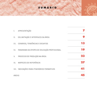 S U M Á R I O
I. APRESENTAÇÃO 7
II. DELIMITAÇÃO E INTERFACES DA ÁREA 9
III. CENÁRIOS, TENDÊNCIAS E DESAFIOS 13
IV. PANORAMA DA OFERTA DE EDUCAÇÃO PROFISSIONAL 19
V. PROCESSO DE PRODUÇÃO NA ÁREA 23
VI. MATRIZES DE REFERÊNCIA 27
VII. INDICAÇÕES PARA ITINERÁRIOS FORMATIVOS 41
ANEXO 45
 