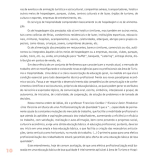 ras de eventos e de animação turística e sociocultural, companhias aéreas, transportadores, hotéis e
outros meios de hospedagem, parques, clubes, centros culturais e de lazer, órgãos de turismo, de
cultura e esportes, empresas de entretenimento, etc.
Os serviços de hospitalidade compreendem basicamente os de hospedagem e os de alimenta-
ção.
Os de hospedagem são prestados não só em hotéis e similares, mas também em outros meios,
tais como colônias de férias, condomínios residenciais e de lazer, instituições esportivas, educacio-
nais, militares, hospitais, acampamentos, navios, coletividades, albergues, abrigos para grupos es-
peciais, como idosos, crianças, jovens, cumpridores de penas, etc.
Os de alimentação são prestados em restaurantes, bares e similares, comerciais ou não, autô-
nomos ou integrados àqueles vários meios de hospedagem ou a empresas, escolas, clubes, parques,
aviões, trens, etc. ou, ainda, em produção para “buffet”, banquete, “catering”, entrega direta, dis-
tribuição em pontos-de-venda, etc.
Em decorrência de um conjunto de fenômenos que caracterizam o mundo atual, o mercado de
trabalho vem se reconfigurando e colocando novas exigências para os profissionais da área de Turis-
mo e Hospitalidade. Uma delas é a clara revalorização da educação geral, na medida em que ela é
condição essencial para todo desempenho técnico-profissional frente aos novos paradigmas econô-
mico-sociais. Passa a ser requerido o desenvolvimento das competências de comunicação e de conhe-
cimentos científicos e socioculturais, próprios da educação básica, as quais podem gerar os atributos
de raciocínio e expressão lógicos, de comunicação oral, escrita, simbólica, interpessoal e grupal, de
autonomia, de iniciativa, de criatividade, de cooperação, de solução de problemas e de tomada de
decisões.
Nessa mesma ordem de idéias, diz o professor Francisco Cordão (“Escola e Setor Produtivo:
Uma Parceria em Busca de uma Profissionalização de Qualidade”) que a “...capacidade de perma-
nente ajuste às constantes mutações do mercado de trabalho, que facilite a mobilidade profissional e
que atenda às aptidões e aspirações pessoais dos trabalhadores, aumentando a eficiência e eficácia
no trabalho, com satisfação, realização e auto-afirmação, bem como provendo o progresso social,
cultural e econômico, exige uma sólida educação básica. A educação profissional, portanto, deve ter
seu início em uma ampla e boa educação básica, o que facilita a criação das necessárias articula-
ções, tanto verticais como horizontais, no mundo do trabalho. (...) O primeiro passo para uma efetiva
profissionalização dos trabalhadores estará garantido pela oferta de uma educação básica de boa
qualidade”.
Este entendimento, hoje de comum aceitação, de que uma efetiva profissionalização está ba-
seada em uma educação básica de boa qualidade é inteiramente aplicável à área de Turismo e Hospi-
10
 