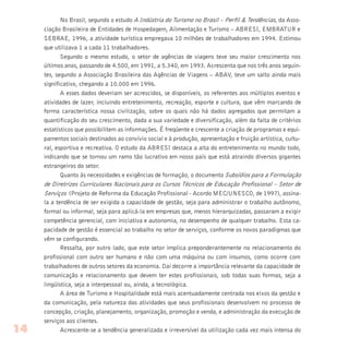 No Brasil, segundo o estudo A Indústria do Turismo no Brasil – Perfil & Tendências, da Asso-
ciação Brasileira de Entidades de Hospedagem, Alimentação e Turismo – ABRESI, EMBRATUR e
SEBRAE, 1996, a atividade turística empregava 10 milhões de trabalhadores em 1994. Estimou
que utilizava 1 a cada 11 trabalhadores.
Segundo o mesmo estudo, o setor de agências de viagens teve seu maior crescimento nos
últimos anos, passando de 4.500, em 1991, a 5.340, em 1993. Acrescenta que nos três anos seguin-
tes, segundo a Associação Brasileira das Agências de Viagens – ABAV, teve um salto ainda mais
significativo, chegando a 10.000 em 1996.
A esses dados deveriam ser acrescidos, se disponíveis, os referentes aos múltiplos eventos e
atividades de lazer, incluindo entretenimento, recreação, esporte e cultura, que vêm marcando de
forma característica nossa civilização, sobre os quais não há dados agregados que permitam a
quantificação do seu crescimento, dada a sua variedade e diversificação, além da falta de critérios
estatísticos que possibilitem as informações. É freqüente e crescente a criação de programas e equi-
pamentos sociais destinados ao convívio social e à produção, apresentação e fruição artística, cultu-
ral, esportiva e recreativa. O estudo da ABRESI destaca a alta do entretenimento no mundo todo,
indicando que se tornou um ramo tão lucrativo em nosso país que está atraindo diversos gigantes
estrangeiros do setor.
Quanto às necessidades e exigências de formação, o documento Subsídios para a Formulação
de Diretrizes Curriculares Nacionais para os Cursos Técnicos de Educação Profissional – Setor de
Serviços (Projeto de Reforma da Educação Profissional - Acordo MEC/UNESCO, de 1997), assina-
la a tendência de ser exigida a capacidade de gestão, seja para administrar o trabalho autônomo,
formal ou informal, seja para aplicá-la em empresas que, menos hierarquizadas, passaram a exigir
competência gerencial, com iniciativa e autonomia, no desempenho de qualquer trabalho. Esta ca-
pacidade de gestão é essencial ao trabalho no setor de serviços, conforme os novos paradigmas que
vêm se configurando.
Ressalta, por outro lado, que este setor implica preponderantemente no relacionamento do
profissional com outro ser humano e não com uma máquina ou com insumos, como ocorre com
trabalhadores de outros setores da economia. Daí decorre a importância relevante da capacidade de
comunicação e relacionamento que devem ter estes profissionais, sob todas suas formas, seja a
lingüística, seja a interpessoal ou, ainda, a tecnológica.
A área de Turismo e Hospitalidade está mais acentuadamente centrada nos eixos da gestão e
da comunicação, pela natureza das atividades que seus profissionais desenvolvem no processo de
concepção, criação, planejamento, organização, promoção e venda, e administração da execução de
serviços aos clientes.
Acrescente-se a tendência generalizada e irreversível da utilização cada vez mais intensa do14
 