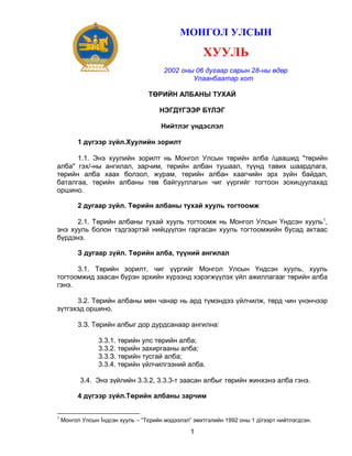 МОНГОЛ УЛСЫН

ХУУЛЬ
2002 оны 06 дугаар сарын 28-ны өдөр
Улаанбаатар хот
ТӨРИЙН АЛБАНЫ ТУХАЙ
НЭГДҮГЭЭР БҮЛЭГ
Нийтлэг үндэслэл
1 дүгээр зүйл.Хуулийн зорилт
1.1. Энэ хуулийн зорилт нь Монгол Улсын төрийн алба /цаашид "төрийн
алба" гэх/-ны ангилал, зарчим, төрийн албан тушаал, түүнд тавих шаардлага,
төрийн алба хаах болзол, журам, төрийн албан хаагчийн эрх зүйн байдал,
баталгаа, төрийн албаны төв байгууллагын чиг үүргийг тогтоон зохицуулахад
оршино.
2 дугаар зүйл. Төрийн албаны тухай хууль тогтоомж
2.1. Төрийн албаны тухай хууль тогтоомж нь Монгол Улсын Үндсэн хууль 1,
энэ хууль болон тэдгээртэй нийцүүлэн гаргасан хууль тогтоомжийн бусад актаас
бүрдэнэ.
З дугаар зүйл. Төрийн алба, түүний ангилал
3.1. Төрийн зорилт, чиг үүргийг Монгол Улсын Үндсэн хууль, хууль
тогтоомжид заасан бүрэн эрхийн хүрээнд хэрэгжүүлэх үйл ажиллагааг төрийн алба
гэнэ.
3.2. Төрийн албаны мөн чанар нь ард түмэндээ үйлчилж, төрд чин үнэнчээр
зүтгэхэд оршино.
3.З. Төрийн албыг дор дурдсанаар ангилна:
3.3.1. төрийн улс төрийн алба;
3.3.2. төрийн захиргааны алба;
3.3.З. төрийн тусгай алба;
3.3.4. төрийн үйлчилгээний алба.
3.4. Энэ зүйлийн 3.3.2, 3.3.3-т заасан албыг төрийн жинхэнэ алба гэнэ.
4 дүгээр зүйл.Төрийн албаны зарчим
1

Монгол Улсын Їндсэн хууль – “Тєрийн мэдээлэл” эмхтгэлийн 1992 оны 1 дїгээрт нийтлэгдсэн.

1

 