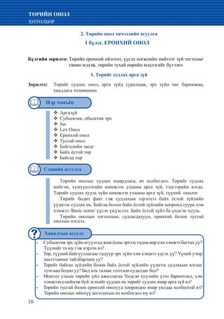 10
ТӨРИЙН ОНОЛ
ХӨТӨЛБӨР
2. Төрийн онол хичээлийн агуулга
1 бүлэг. ЕРӨНХИЙ ОНОЛ
Бүлгийн зорилго: Төрийн ерөнхий ойлголт, үүсэл хөгжлийн нийтлэг зүй тогтолыг
танин мэдэж, төрийн тухай өөрийн мэдлэгийг бүтээнэ
1. Төрийг судлах арга зүй
Зорилго:	 Төрийг судлах онол, арга зүйд суралцаж, эрх зүйн чиг баримжаа,
хандлага төлөвшөнө.
			
Аргазүй™™
Субъектив, объектив эрх™™
Jus™™
Lex Онол™™
Ерөнхий онол™™
Тусгай онол™™
Байгалийн засаг™™
Байх ёстой төр™™
Байгаа төр™™
Төрийн онолыг судлах шаардлага, ач холбогдол. Төрийг судлах
нийгэм, хүмүүнлэгийн шинжлэх ухааны арга зүй, тэдгээрийн ялгаа.
Төрийг судлах хууль зүйн шинжлэх ухааны арга зүй, түүний онцлог.
Төрийг бодит факт гэж судлахын зэрэгцээ байх ёстой зүйлийн
үүднээс судлах нь. Байгаа болон байх ёстой зүйлийн хооронд суурь хэм
хэмжээ /Basic norm/ үүсэх үндэслэл. Байх ёстой зүйл ба үндсэн хууль.
Төрийн онолын тогтолцоо, судлагдахуун, ерөнхий болон тусгай
онолын нэгдэл.
Субъектив эрх зүйн агуулгад жам ёсны эрхээс гадна өөр хэм хэмжээ багтах уу?--
Түүнийг та юу гэж нэрлэх вэ?
Төр, түүний байгууллагаас гадуур эрх зүйн хэм хэмжээ үүсэх үү? Үүний учир--
шалтгааныг тайлбарлана уу?
Төрийг байгаа зүйлийн болон байх ёстой зүйлийн үүднээс судлахын ялгааг--
тунгаан бодно уу? Бид аль талаас голчлон судалдаг бол?
Монгол улсын төрийн үйл ажиллагаа Үндсэн хуулийн үзэл баримтлал, хэм--
хэмжээнд нийцэж буй эсэхийг судлах нь төрийг судлах ямар арга зүй вэ?
Төрийн тусгай болон ерөнхий онолууд хоорондоо ямар уялдаа холбоотой вэ?--
Төрийн онолыг ийнхүү ангилахын ач холбогдол юу вэ?
Нэр томъёо
Хяналтын асуулт
Сэдвийн агуулга
 