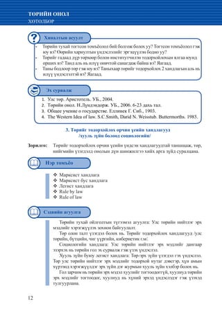 12
ТӨРИЙН ОНОЛ
ХӨТӨЛБӨР
Төрийн тухай тогтсон томъёолол бий болгож болох уу? Тогтсон томъёолол гэж--
юу вэ? Өөрийн хариултын үндэслэлийг эргэцүүлэн бодно уу?
Төрийг гадаад дүр төрхөөр болон институтчилэн тодорхойлохын ялгаа юунд 	--
орших вэ? Танд аль нь илүү онвчтой санагдаж байна вэ? Яагаад.
Таны бодлоор төр гэж юу вэ? Таныхаар төрийг тодорхойлох 2 хандлагын аль нь--
илүү үндэслэлтэй вэ? Яагаад.
Улс төр. Аристотель. УБ., 2004.1.	
Төрийн онол. Н.Лүндэндорж. УБ., 2006. 6-23 дахь тал.2.	
Общее учение о государстве. Еллинек Г. Снб., 1903.3.	
	The Western Idea of law. S.C.Smith, Darid N. Weisstub. Buttermorths. 1983.4.	
Төрийн тухай ойлголтын түгээмэл агуулга: Улс төрийн нийтлэг эрх
мэдлийг хэрэгжүүлэх зохион байгуулалт.
Төр олон талт үзэгдэл болох нь. Төрийг тодорхойлох хандлагууд /улс
төрийн, бүтцийн, чиг үүргийн, кибернетик г.м/.
Социологийн хандлага: Улс төрийн нийтлэг эрх мэдлийг дангаар
эзэрхэх нь төрийн гол эх сурвалж гэж үзэх үндэслэл.
Хууль зүйн буюу легист хандлага: Төр-эрх зүйн үзэгдэл гэх үндэслэл.
Төр улс төрийн нийтлэг эрх мэдлийг тодорхой нутаг дэвсгэр, хүн амын
хүрээнд хэрэгжүүлдэг эрх зүйн дэг журмын хууль зүйн хэлбэр болох нь.
Гол зарчим нь төрийн эрх мэдэл хуулийг тогтоодоггүй, хуулиуд төрийн
эрх мэдлийг тогтоодог, хуулиуд нь хүний эрхэд үндэслэдэг гэж үзэхэд
тулгуурлана.
3. Төрийг тодорхойлох орчин үеийн хандлагууд
/хууль зүйн болоод социологийн/
Зорилго: 	 Төрийг тодорхойлох орчин үеийн үндсэн хандлагуудтай таншщаж, төр,
нийгмийн үзэгдэлд онолын дүн шинжилгээ хийх арга зүйд суралцана.
Марксист хандлага™™
Марксист бус хандлага™™
Легист хандлага™™
Rule by law™™
Rule of law™™
Хяналтын асуулт
Эх сурвалж
Нэр томъёо
Сэдвийн агуулга
 