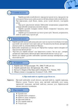 15
Төрийнүүслийгхуульзүйнхувьдавчүзнэгэдэгньтүүхэнэхлэлбуюухэзээяаж--
үүссэнийг авч үзэхгүй гэсэн хэрэг мөн үү? Та конститутив болон декларитив
онолын алийг нь дэмжиж байна вэ? Яагаад.
Байгалийн захиргааны үе гэж юу вэ? Төргүй бол хүмүүс хэрхэн амьдрах вэ?--
Төр үнэхээр зайлшгүй юу?
“Хүн бол улс төрийн амьтан” гэж Аристотель хэлжээ. Энэ нь хүн - захирах--
захирагдах харилцаанд зайлшгүй орох тавилантай амьтан гэсэн үг үү?
Орчин үед төрийн үүслийг нийгмийн гэрээний онолоор тайлбарлахын учир--
шалтгаан юу вэ?
	
Төрийнүүслийнтухайойлголт:төрүүссэнтүүхэнэхлэл,төрүүссэнгэж
үзэхүүсмэлбуюухуульзүйнүндэслэл,defacto,dejure-гийнтухайойлголт.
Төр өөрчлөгдөх, үгүй болох, мөхөх, устах тухай ойлголт, тэдгээрийн
ялгаа.
	Төр үүсэх урьдчилсан нөхцөл: байгалийн захиргаанаас удирдагчийн,
улмаар нийтийн захиргаанд шилжих нөхцөл.
	Төрийн үүслийн талаархи монист болон плюралист хандлага, онол
үзэл баримтлалууд.
	Төрийн үүсэлд нөлөөлсөн түгээмэл хүчин зүйл: Экологи, антрапологи,
нийгэм эдийн засаг, хүн ам зүй.
Төрийн онол. Н.Лүндэндорж. УБ., 2006.77-104 дэх тал.1.	
Төрийн ерөнхий онол. Ц.Сарантуяа. УБ., 1998.	2.	
Service Е. Origins of the State and Civilization. N.Y.: Norton, 19253.	
Общее учение о государстве. Еллинек Г. Спб., 1903.4.	
6. Иргэний нийгэм төрийн суурь болох нь
Зорилго: 	 Иргэний нийгмийн тухай ойлголт, иргэний нийгэм, төрийн харилцаа,
Монгол улсын Үндсэн хууль дахь иргэний нийгмийн үзэл санаа,
зарчимтай танилцаж, иргэний нийгэмд онолын үзэл баримтлалтай
хандах хандлага төлөвшинө.
Хувийн өмч™™
Хувийн ашиг сонирхол™™
Нийтлэг ашиг сонирхол™™
Иргэний нийгэм™™
Улс төрийн нийгэм™™
Үндсэн эрх™™
Сэдвийн агуулга
Хяналтын асуулт
Эх сурвалж
Нэр томъёо
 