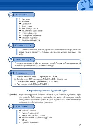 19
Сонгуультардчилалгэхойлголтынагуулгыгтайлбарлаж,либералардчилалтай--
ямар хамааралтай болох тухай эрэгцүүлнэ үү?.
Төрийн ерөнхий онол. Ц.Сарантуяа. УБ., 1998.1.	
Төрийн онол. Н.Лүндэндорж. УБ., 2006.161-166 дахь тал.2.	
Политические режим. Грожмыно.А.Л. М., 1994.3.	
Ардчиллын тухай. Р.Даль. УБ., 2004.4.	
Ардчилал™™
Фашизм™™
Социализм™™
Коммунизм™™
Авторитари дэглэм™™
Зах зээлийн эдийн засаг™™
Нээлттэй нийгэм™™
Сонгуулийн ардчилал™™
Либерал ардчилал™™
Хяналтын асуултууд™™
Төрийн дэглэмийн ойлголт, ардчилсан болон ардчилсан бус дэглэмийн
ялгаа, үндсэн шинжүүд. Либерал ардчиллын үндсэн зарчмууд, үнэт
зүйлс.
10. Төрийн байгууллага ба түүний чиг үүрэг
Зорилго: 	 Төрийн байгууллага, ойлголт, ангилал, хууль тогтоох, гүйцэтгэх, шүүх
эрх мэдлийн байгууллага, тэдгээрийн чиг үүрэгтэй танилцаж, төрийн
байгууллага, түүний чиг үүрэгт Үндсэн хуулийн үзэл баримтлалаар дүн
шинжилгээ хийх хандлагад суралцана.
Төрийн механизм™™
Иргэний үндсэн эрх™™
Хууль тогтоох байгууллага™™
Засгийн газар, түүний байгууллага™™
Шүүх™™
Нутгийн удирдлага™™
Сэдвийн агуулга
Хяналтын асуулт
Эх сурвалж
Нэр томъёо
Нэр томъёо
 