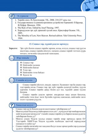 23
Төрийн онол. Н.Лүндэндорж. УБ., 2006. 218-237 дахь тал.1.	
Государственное и административное устройство Германий. О.Брунер,2.	
Ф.Хёфер. Мюнхен. 1994.
The Rule of law. Edited by Josef Thesing. 1997.3.	
Харьцуулсан эрх зүй: ерөнхий тусгай онол. Кристофер Осакве. УБ.,4.	
2005.
The Morality of Law, New Heaven. Rerised edition. Yale Unirersity Press.5.	
1964.
Социал төр үүсэх болсон үндсэн шалтгааныг тайлбарлана уу?--
МонголулсынҮндсэнхуулийноршилхэсэгдэх“...хүмүүнлэгиргэнийардчилсан--
нийгэм цогцлон хөгжүүлэх” гэснийг социал төрийн үзэл баримтлалын үүднээс
тайлбарлаж болох уу?
Монгол улсын Үндсэн хуульд социал төрийн ямар зарчмууд орсон бэ?--
Тэдгээрийг ХБНГУ-ын Үндсэн хуулийн холбогдох заалттай харьцуулсан
шинжилгээ хийнэ үү?
Социал төрийн хөгжлийн чиг хандлага ба сул талыг орчин үеийн төр судлалын--
үүднээс тайлбарлана уу?
13. Социал төр, түүний үндсэн зарчмууд
Зорилго:	 Эрх зүйт болон социал төрийн зарчим, ялгаа, нэгдэл, социал төр үүссэн
шалтгаан, социал торийн ойлголт, элемент, социал төрийг тогтоох суурь
нөхцөл, хөгжлийн хандлагатай танилцана.
Социал төр™™
Нийгмийн халамж™™
Нийгмийн баялаг™™
Тэгш эрх™™
Нийгмийн тэгш байдал™™
Хүнлэг ёс™™
Социал төрийн ойлголт, онцдог, зорилго. Халамжит төр ба социал төр,
тэдгээрийн ялгаа. Социал төр, эрх зүйт төрийн салшгүй холбоо, түүхэн
сургамж. Социал төрийн давуу болон сул тал, түүнийг даван туулах
боломж.
Социал төрийн үндсэн зарчим: амьдралын наад захын баталгаа,
нийгмийн тэгш ёсыг эмзэг бүлгийн хүрээнд хамгаалах, нийгмийн эмзэг
хэсэгт тусламж үзүүлэх.
Эх сурвалж
Сэдвийн агуулга
Хяналтын асуулт
Нэр томъёо
 