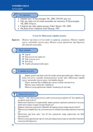 24
ТӨРИЙН ОНОЛ
ХӨТӨЛБӨР
Төрийн онол. Н.Лүндэндорж. УБ., 2006. 239-247 дахь тал.1.	
Төр, эрх зүйн сэтгэлгээний хөгжлийн чиг хандлага. Н.Лүндэндорж.2.	
УБ.,2003. II бүлэг.
Спортын эрх зүйн зарим асуудал. Б.Бат-Эрдэнэ. УБ., 20033.	
The Rule of law. Edited by Josef Thesing. 1997.4.	
“Төр ёс”, “төр” ойлголтын нэгдэл хийгээд ялгаа юунд орших вэ? Эдгээрийн аль--
нь өргөн хүрээтэй вэ?
Монголын төр ёсны эх сурвалжийг дорно дахины төр ёсны уламжлал гэж үзэж--
буйн шалтгааны талаар тунгаан бодно уу?
Дорнын төр ёсны сургаалыг Өрнийхтэй харьцуулахад ямар онцлогтой вэ?--
Монголчуудтөрийгшүтэж,дээдэлжхүндэтгэжирсэнньямаручиршалтгаантай--
вэ?
Монголын төр ёсон дахь “хос ёс”-ны сургаалыг ямар зорилгоор хэн бий--
болгосон бэ?
Монголулсадардчилсантөртогтоохүйлявцадөдгөөхүрсэнхамгийнтомоохон--
ололтууд ба бэрхшээл.
Сэдэв 14. Монголын төрийн хөгжил
Зорилго: 	 Монгол төр ёсны сэтгэлгээний эх сурвалж, уламжлал, Монгол төрийн
үүсэл, хөгжлийн түүхэн үеүд, Монгол улсад ардчилсан төр бүрэлдэх
үйл явцтай танилцана.
Дорно дахин төр ёсны соёл ба азийн үйлдвэрлэлийн арга. Монгол төр
ёсны сэтгэлгээ, түүнийг нөхцөлдүүлсэн хүчин зүйл. Монголын төрийн
үүсэл, хөгжлийн түүхэн үеүд, тэдгээрийн онцлог.
Хаант засагаас Бүгд найрамдах улсын хэлбэрт шилжсэн нь.
Монгол дахь социалист төрийн үе.
Монгол улсад ардчилсан төрийг төлөвшүүлэх үйл явц.
Төр ёс™™
Нүүдэллэн аж төрөх ёс™™
Төр дээдлэх үзэл™™
Хос ёсон™™
Азийн үйлдвэрлэлийн арга™™
Эх сурвалж
Сэдвийн агуулга
Хяналтын асуулт
Нэр томъёо
 