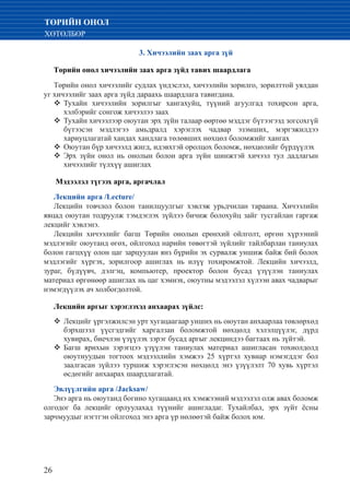 26
ТӨРИЙН ОНОЛ
ХӨТӨЛБӨР
3. Хичээлийн заах арга зүй
Төрийн онол хичээлийн заах арга зүйд тавих шаардлага
Төрийн онол хичээлийг судлах үндэслэл, хичээлийн зорилго, зорилттой уялдан
уг хичээлийг заах арга зүйд дараахь шаардлага тавигдана.
	Тухайн хичээлийн зорилгыг хангахуйц, түүний агуулгад тохирсон арга,™™
хэлбэрийг сонгож хичээлээ заах
	Тухайн хичээлээр оюутан эрх зүйн талаар өөртөө мэддэг бүтээгээд зогсохгүй™™
бүтээсэн мэдлэгээ амьдралд хэрэглэх чадвар эзэмших, мэргэжилдээ
хариуцлагатай хандах хандлага төлөвших нөхцөл боломжийг хангах
	Оюутан бүр хичээлд жигд, идэвхтэй оролцох боломж, нөхцөлийг бүрдүүлэх™™
	Эрх зүйн онол нь онолын болон арга зүйн шинжтэй хичээл тул дадлагын™™
хичээлийг түлхүү ашиглах
Мэдээлэл түгээх арга, аргачлал
Лекцийн арга /Lecture/
Лекцийн товчлол болон танилцуулгыг хэвлэж урьдчилан тараана. Хичээлийн
явцад оюутан тодруулж тэмдэглэх зүйлээ бичиж болохуйц зайг тусгайлан гаргаж
лекцийг хэвлэнэ.
Лекцийн хичээлийг багш Төрийн онолын ерөнхий ойлголт, өргөн хүрээний
мэдлэгийг оюутанд өгөх, ойлгоход нарийн төвөгтэй зүйлийг тайлбарлан таниулах
болон гагцхүү олон цаг зарцуулан янз бүрийн эх сурвалж уншиж байж бий болох
мэдлэгийг хүргэх, зорилгоор ашиглах нь илүү тохиромжтой. Лекцийн хичээлд,
зураг, бүдүүвч, дэлгэц, компьютер, проектор болон бусад үзүүлэн таниулах
материал өргөнөөр ашиглах нь цаг хэмнэх, оюутны мэдээлэл хүлээн авах чадварыг
нэмэгдүүлэх ач холбогдолтой.
Лекцийн аргыг хэрэглэхэд анхаарах зүйлс:
Лекцийг үргэлжилсэн урт хугацаагаар унших нь оюутан анхаарлаа төвлөрхөд™™
бэрхшээл үүсгэдгийг харгалзан боломжтой нөхцөлд хэлэлцүүлэг, дүрд
хувирах, биечлэн үзүүлэх зэрэг бусад аргыг лекциндээ багтаах нь зүйтэй.
	Багш ярихын зэрэгцээ үзүүлэн таниулах материал ашигласан тохиолдолд™™
оюутнуудын тогтоох мэдээллийн хэмжээ 25 хүртэл хувиар нэмэгддэг бол
заалгасан зүйлээ туршиж хэрэглэсэн нөхцөлд энэ үзүүлэлт 70 хувь хүртэл
өсдөгийг анхаарах шаардлагатай.
Эвлүүлгийн арга /Jacksaw/
Энэ арга нь оюутанд богино хугацаанд их хэмжээний мэдээлэл олж авах боломж
олгодог ба лекцийг орлуулахад түүнийг ашигладаг. Тухайлбал, эрх зүйт ёсны
зарчмуудыг нэгтгэн ойлгоход энэ арга үр нөлөөтэй байж болох юм.
 