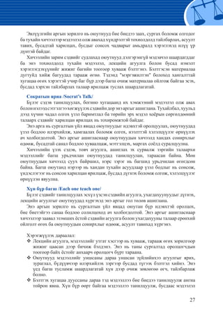 27
Эвлүүлгийн аргын зорилго нь оюутнууд бие биедээ заах, сургах боломж олгодог
ба тухайн хичээлээр мэдээлэл олж авахад хүндрэлтэй тохиолдолд тайлбарлах, асуулт
тавих, бусадтай харилцах, бусдыг сонсох чадварыг амьдралд хэрэглэхэд илүү үр
дүнтэй байдаг.
Хичээлийн зарим сэдвийг судлахад оюутнууд дэлгэрэнгүй мэдэачэл шаардагддаг
ба энэ тохиолдолд тухайн мэдээлэл, лекцийн агуулга болон бусад нэмэлт
хэрэглэгдэхүүнийг жижиг багийн тоогоор хувааж бэлтгэнэ. Бэлтгэсэн материалаа
дугтуйд хийж багуудад тарааж өгнө. Тэдэнд "мэргэжилтэн" болоход хангалттай
хугацаа өгөх хэрэгтэй учир баг бүр дээр багш очиж материалаа ойлгож байгаа эсэх,
бусдад хэрхэн тайлбарлах талаар ярилцаж туслах шаардлагатай.
Сократын яриа /Socrat’s Talk/
Бүлэг сэдэв танилцуулах, богино хугацаанд их хэмжээний мэдээлэл олж авах
болоннэлээдсэтгэлгээхөгжүүлэхсэдвийндорэнэаргыгашиглана.Тухайлбал,хуульд
дээд хүчин чадал олгох үзэл баримтлал ба төрийн эрх мэдэл хоёрын сөргөлдөөний
талаарх сэдвийг харилцан ярилцах нь тохиромжтой байдаг.
Энэ арга нь сургалтын үйл явцад оюутнуудыг идэвхтэй оролцуулах, оюутнуудад
үзэл бодлоо илэрхийлж, хамгаалах боломж олгох, нээлттэй хэлэлцүүлэг өрнүүлэх
ач холбогдолтой. Энэ аргыг ашигласнаар оюутнуудын хичээлд хандах сонирхлыг
өдөөж, бусадтай санал бодлоо хуваалцаж, мэтгэлцэх, маргах соёлд суралцуулна.
Хичээлийн үзэх сэдэв, товч агуулга, ашиглах эх сурвалж зэргийн талаархи
мэдээллийг багш урьдчилан оюутнуудад танилцуулан, тараасан байна. Мөн
оюутнуудын хичээлд суух байршил, нэрс зэрэг нь багшид урьдчилан өгөгдсөн
байна. Багш оюутанд нэрээр нь хандан тухайн асуудлаар үзэл бодлыг нь сонсож,
үндэслэгээг нь сонсон харилцан ярилцаж, бусдад дүгнэх боломж олгож, хэлэлцүүлэг
өрнүүлэн явуулна.
Хүн бүр багш /Each one teach one/
Бүлэг сэдвийг танилцуулах эсхүл үзсэн сэдвийн агуулга, ухагдахуунуудыг дүгнэх,
лекцийн агуулгыг оюутнуудад хүргэхэд энэ аргыг гол төлөв ашиглана.
Энэ аргын зорилго нь сургалтын үйл явцад оюутан бүр идэвхтэй оролцох,
бие биетэйгээ санаа бодлоо солилцоход ач холбогдолтой. Энэ аргыг ашигласнаар
хичээлээр заавал эзэмших ёстой сэдвийн агуулга болон ухагдахууны талаар ерөнхий
ойлголт өгөх ба оюутнуудын сонирхлыг өдөөж, асуулт тавихад хүргэнэ.
Хэрэгжүүлэх дараалал:
Лекцийн агуулга, мэдээллийг утгат хэсгээр нь хувааж, тарааж өгөх зорилгоор™™
жижиг цаасан дээр бичиж бэлдэнэ. Энэ нь таны сургалтад оролцогчдын
тоогоор байх ёстойг анхаарч оролцогч бүрт тараана.
	Оюутнууд мэдээллийг уншсаны дараа уншсан зүйлийнхээ агуулгыг ярих,™™
зураглал, бүдүүвчээр илэрхийлэх зэргээр бусдад түгээх бэлтгэл хийнэ. Энэ
үед багш тусламж шаардлагатай хүн дээр очиж зөвлөгөө өгч, тайлбарлаж
болно.
	Бэлтгэх хугацаа дууссаны дараа тэд мэдээллээ бие биедээ танилцуулж ангиа™™
тойрон явна. Хүн бүр өөрт байгаа мэдээллээ танилцуулж, бусдаас мэдээлэл
 