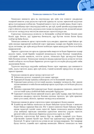 29
	 Тохиолдол шинжлэх /Case method/
Тохиолдол шинжлэх арга нь оюутнуудад эрх зүйн хэм хэмжээг амьдралын
тодорхой жишээн дээр үндэслэн хэрэглэж сурахад нь туслах зорилготой асуултын
аргад тулгуурласан хэлбэр юм. Тодорхой жишээ гэдэг нь тухайн явдал, бодит хэрэг,
шүүхийн шийдвэр зэрэг оюутнуудад нийгэм, эрх зүй, хүний эрхийн асуудлаар шинэ
сэргэг ойлголт, мэддэг өгөх, асуудалд олон талаас нь шүүмжлэлтэй, нухацтай хандах
сэтгэлгээг хөгжүүлэхэд чиглэгдэж ашиглагдах хэрэглэгдэхүүн юм.
Сургалтын тохиолдлууд ихэвчлэн эх бичвэрийн хэлбэртэй байдаг боловч кино
болон дүрс бичлэг, дуу хураагчид бичигдсэн, дүр бүтээж тоглох болон бусад
хэлбэрээр байж болно.
Тохиолдол шинжлэх аргыг хэрэглэхийн тулд амьдрал, практикт гарч байсан эрх
зүйн онолын маргаантай холбоотой хэрэг маргааны талаарх янз бүрийн мэдээлэл,
хууль тогтоомж, эрх зүйн актууд болон холбогдох гарын авлагуудыг бэлтгэсэн байх
шаардлагатай.
Зорилго: сургалтын энэ арга нь суралцагчийн ямар нэгэн бодит баримтын талаар
асуулга тавих, тухай бүрийн тодорхой нөхцөлүүдэд чухал болохыг тодорхойлж,
тэдгээрийг задлан шинжлэх, нэгтгэн дүгнэх, тохиолдол бүрт эргэцүүлэн бодож
байх боломж олгодог. Тохиолдлыг шинжлэх явцдаа суралцагчид нь цээжлэн тогтоох
эхний хэлбэрээс эхлээд бодит баримтыг үнэлэх хүртэл сэтгэхүйн үйлдлүүдийг хийж
дадлагажиж болно.
Түүнчлэн оюутнууд шүүхийн шийдвэр болон хэрэг маргаанд дүн шинжилгээ
хийх, хууль хэрэглэх дадал, арга зүй олгох, тэдний идэвхийг өрнүүлэхэд энэ аргын
зорилго оршино.
Тохиолдол шинжлэх аргыг яагаад хэрэглэдэг вэ?
Тоймлосон дүгнэлт, тодорхой үзэл санааг гаргадаг.™™
Харьцангуй өндөр түвшинд хийсвэрлэн сэтгэх боломжийг хангадаг.™™
Суралцагчдын дотоод сэтгэлгээний дадлага, чадварыг хөгжүүлэх, бие даасан™™
задлан шинжилгээ хийх болон шийдвэр гаргах хүнд бэрх сэтгэн бодох үйлдэлд
дасгана.
Танхимд суралцаж буй суралцагчдыг бодит амьдралын туршлага, жишээтэй™™
сэтгэлгээний хувьд холбоотой байх нөхцдийг бүрдүүлнэ.
Суралцагч онолын болон ерөнхий мэдлэг, арга зүйн чадвар, өөрт буй болсон™™
хандлагаа амьдралд хэрэглэх боломж олгохын зэрэгцээ, эрх зүйн практикт
шинэ үзэл санаа, ойлголт, зарчмыг хөгжүүлэхэд нөлөөлнө.
Тохиолдол шинжлэх аргыг хэрэглэхэд тавих хязгаарлалт болон санамж:
Хэдийгээр авч байгаа тохиолдол нь бодит байдлын тусгал болдог ч жинхэнэ™™
бодит байдал хараахан биш юм. Нэг ч жишээ жинхэнэ бодит байдлыг бүрэн
орлож чадахгүй гэдгийг санах хэрэгтэй. Зарим тохиолдолд жинхэнэ байдал
дээр шийдвэр гаргахдаа танхимын сургалтын жишээнд үзүүлж хэрэглэх
аргагүй тийм үл ойлгогдох баримтад үндэслэхэд хүрэх нь ч бий.
Сургалтад хэрэглэгдэж буй жишээ бүр нь өөрийн тодорхой үзэл бодол,™™
мэргэжлийн түвшин бүхий хүн /багш/-ээр суралцагчдад хүрдгийг мартаж
болохгүй. Уг аргыг хэрэглэх нь үлэмж их цаг хугацаа шаардана. Энэ чанараар
бусад хичээл, сэдвийн цагт сөргөөр нөлөөлдөг. Иймээс тохиолдол нь маш
 