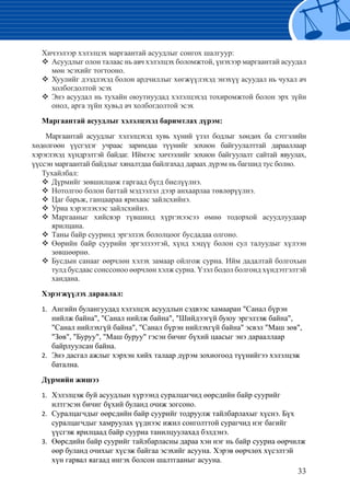 33
Хичээлээр хэлэлцэх маргаантай асуудлыг сонгох шалгуур:
	Асуудлыг олон талаас нь авч хэлэлцэх боломжтой, үнэхээр маргаантай асуудал™™
мөн эсэхийг тогтооно.
Хуулийг дээдлэхэд болон ардчиллыг хөгжүүлэхэд энэхүү асуудал нь чухал ач™™
холбогдолтой эсэх
Энэ асуудал нь тухайн оюутнуудад хэлэлцэхэд тохиромжтой болон эрх зүйн™™
онол, арга зүйн хувьд ач холбогдолтой эсэх
Маргаантай асуудлыг хэлэлцэхэд баримтлах дүрэм:
Маргаантай асуудлыг хэлэлцэхэд хувь хүний үзэл бодлыг хөндөх ба сэтгэлийн
хөдөлгөөн үүсгэдэг учраас заримдаа түүнийг зохион байгуулалттай дарааллаар
хэрэглэхэд хүндрэлтэй байдаг. Иймээс хичээлийг зохион байгуулалт сайтай явуулах,
үүссэн маргаантай байдлыг хяналтдаа байлгахад дараах дүрэм нь багшид тус болно.
Тухайлбал:
Дүрмийг зөвшилцөж гаргаад бүгд биелүүлнэ.™™
Нотолгоо болон баттай мэдээлэл дээр анхаарлаа төвлөрүүлнэ.™™
Цаг барьж, ганцаараа ярихаас зайлсхийнэ.™™
Уриа хэрэглэхээс зайлсхийнэ.™™
Маргааныг хийсвэр түвшинд хүргэхээсээ өмнө тодорхой асуудлуудаар™™
ярилцана.
Таны байр сууринд эргэлзэх бололцоог бусдадаа олгоно.™™
Өөрийн байр суурийн эргэлзээтэй, хүнд хэцүү болон сул талуудыг хүлээн™™
зөвшөөрнө.
Бусдын санааг өөрчлөн хэлэх замаар ойлгож сурна. Ийм дадалтай болгохын™™
тулд бусдаас сонссоноо өөрчлөн хэлж сурна. Үзэл бодол болгонд хүндэтгэлтэй
хандана.
Хэрэгжүүлэх дараалал:
Ангийн булангуудад хэлэлцэх асуудлын сэдвээс хамааран "Санал бүрэн1.	
нийлж байна", "Санал нийлж байна", "Шийдээгүй буюу эргэлзэж байна",
"Санал нийлэхгүй байна", "Санал бүрэн нийлэхгүй байна" эсвэл "Маш зөв",	
"Зөв", "Буруу", "Маш буруу" гэсэн бичиг бүхий цаасыг энэ дарааллаар
байрлуулсан байна.
	Энэ дасгал ажлыг хэрхэн хийх талаар дүрэм зохиогоод түүнийгээ хэлэлцэж2.	
батална.
Дүрмийн жишээ
Хэлэлцэж буй асуудлын хүрээнд суралцагчид өөрсдийн байр суурийг1.	
илтгэсэн бичиг бүхий буланд очиж зогсоно.
	Суралцагчдыг өөрсдийн байр суурийг тодруулж тайлбарлахыг хүснэ. Бүх2.	
суралцагчдыг хамруулах үүднээс ижил сонголттой сурагчид нэг багийг
үүсгэж ярилцаад байр сууриа танилцуулахад бэлдэнэ.
	Өөрсдийн байр суурийг тайлбарласны дараа хэн нэг нь байр сууриа өөрчилж3.	
өөр буланд очихыг хүсэж байгаа эсэхийг асууна. Хэрэв өөрчлөх хүсэлтэй
хүн гарвал яагаад ингэх болсон шалтгааныг асууна.
 