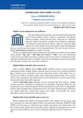 38
ТӨРИЙН ОНОЛ
ЕРӨНХИЙ ОНОЛ
ТӨРИЙН ОНОЛ ХИЧЭЭЛИЙН АГУУЛГА
I бүлэг. ЕРӨНХИЙ ОНОЛ
1. Төрийг судлах арга зүй
	 Төр бол нэг талаас нийгтийн бодит үзэгдэл, бэлэн оршиж буй факт,
		 нөгөө талаас байх ёстой хэм хэмжээ бүхий эрх зүйн үзэгдэл мөн.
		 Профессор Н.Лүндэндорж
Төрийг судлах шаардлага, ач холбогдол
Эрхзүйгтөрөөсхамгаалж,басхэмхэмжээнийхэлбэрторуулан
хууль баталж байдаг хэдий ч ямар эх сурвалжид тулгуурлаж
буйгаас хамаарч зохицуулалтын арга, механизм нь харилцан
адилгүй. Зарим төр иргэдээ хувийн өмчтэй байхыг зөвшөөрч,
тэр эрхийг хуулиар хамгаалж байхад, зарим нь хориглож байх
жишээтэй. Тэгвэл ямар нь хамгаалж, ямар нь хориглож байдгийг
ойлгох, түүний учир шалтгааныг тогтоох шаардлагатай. Энэ зүй тогтлыг ойлгох нь
хууль зүйн шинжлэх ухаанд хөл тавих эхлэл мөн.
Тэгэхлээр, төрийн онолыг судалснаар хууль зүйн шинжлэх ухааны тулгын гурван
чулуу болсон "Эрх зүй", "Эрх зүйн хэм хэмжээ", "Төр" гэсэн нэр томъёогоор
тэмдэглэсэн үзэгддийн шалтгаант холбооны зүй тогтлыг ойлгох, улмаар хууль зүйн
практикт түүний илрэх арга, хэлбэрийг танин мэдэх, тайлбарлах, цаашдын хөгжлийн
чиг хандлагыг тандах онол, арга зүйг эзэмшинэ.
Төрийг байгаа зүйлийн хувьд судлах нь
Эдүгээ төрийг байгаа болон байх ёстой зүйлийн үүднээс судлах хандлага
давамгайлж байна. Төрийг байгаа зүйлийн хувьд судална гэдэг нь бодитой байгаа
факт, түүний үүсэл, хөгжлийн зүй ёсны шалтгаант холбоог эрж хайна гэсэн үг.
Үүний тулд нийгэм, хүмүүнлэгийн ухаан, байгалийн шинжлэлийн ололт, хууль,
зүй тогтолд тулгуурлан, хүн, байгалийн салшгүй холбооноос эх үндсээ авсан соёл
иргэншлийн онол, арга зүйг ашиглана.
Төрийг нийгмийн бодит үзэгдэл хэмээн судлахдаа иргэний нийгэм, төрийн
дотоод шалтгаант холбооны эх сурвалжид гол анхаарал хандуулна. Нийгэмд төр,
түүний эрх мэдэл, албадлага орших зайлшгүй шаардлага, хүчин зүйл, эх сурвалжийг
нийтлэг болон хувийн ашиг сонирхлын ялгаа, тэдгээрийг төлөөлсөн иргэний болон
улс төрийн нийгэмлэг, хүний мөн чанар, хүсэл зориг, сэтгэлгээний хэв шинж,
иргэншил, соёлын онцлогтой холбон судална.
Төрийг байх ёстой зүйлийн хувьд судлах нь
Байгаа төрийн бодит фактад тулгуурлан байх ёстой төрийг улс төр, хууль зүйн
үнэт зүйлийн хэм хэмжээнд (Basic Norm) тулгуурлан бас судалдаг. БАЙХ ЁСТОЙ
ЗҮЙЛ гэдэг бол ямар нэг субъектын хүсэл зориг, дур зоргын хэм хэмжээ биш. Энэ
бол тухайн үеийн хүний танин мэдэхүйн хүрсэн төвшингээр хязгаарлагдан тогтсон
суурь хэм хэмжээ (Basic Law)-r хүлээн зөвшөөрч, баримтлал болгох явдал мөн.
 