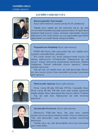 4
ТӨРИЙН ОНОЛ
ГАРЫН АВЛАГА
БАГИЙН ТАНИЛЦУУЛГА
Нанэаддоржийн Лүндэндорж
Хууль зүйн шинжлэх ухааны доктор (Sc.D), профессор
Төрийн онол, төрийн эрх зүй, монголын төр ёс, эрх зүйн
сэтгэлгээний хөгжлийн асуудлаар судалгаа хийдэг. 50 гаруй эрдэм
шинжилгээний өгүүлэл гадаад, дотоодын мэргэжлийн сэтгүүлд
нийтлүүлсэн. Нэг сэдэвт зохиол, их, дээд сургуулийн сурах бичиг,
гарын авлага хэд хэдийг бичиж хэвлүүлсэн байна.
Чадраабалын Өнөрбаяр Хууль зүйн магистр
МУИС-ийн Хууль зүйн сургуулийн Эрх зүй, төрийн онол,
түүхийн тэнхимийн багш, докторант.
Нэг сэдэвт зохиол нэг, эрдэм шинжилгээний өгүүлэл 20
орчмыг нийтлүүлсэн. К.Осаквегийн “Харьцуулсан эрх зүй
судлал” номын орчуулгын редактороор ажилласан. Найжел
Ашфордын “Чөлөөт нийгмийн үндсэн зарчмууд” номыг
хамтран орчуулсан.
Төр, эрх зүй, улс төрийн онол, эрх зүйн философи, Монгол
улс дахь үндсэн хуульт ёсны хөгжлийн асуудлаар судалгааны
ажил эрхэлдэг.
Мөнхдалайн Ариунаа Хууль зүйн магистр
Отгон тэнгэр ИС-ийн ХЗС-ийн ОУЭЗ-н тэнхимийн багш,
Отгон тэнгэр ИС-ийн ХЗС-ийн хууль зүйн клиник сургалтын
төвийн захирал. Ном, гарын авлага 6ш, өгүүлэл, нийлэл 15 орчим
Төр, эрх зүйн онол, Харьцуулсан эрх зүйн чиглэлээр
мэргэшсэн
Дагдангийн Отгонтуяа. Хууль зүйн магистр
Шихихутаг ХЗДС-ийн багш. Эрх зүйн онол, төрийн
онолын чиглэлээр эрдэм шинжилгээний 5 өгүүлэл нийтлүүлж.
“Эрх зүйн философи” сурах бичгийн хамтран зохиогчоор
ажилласан.
Төрийн онол, эрх зүйн философийн чиглэлээр судалгааны
ажил хийж байна.
 