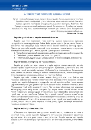 40
ТӨРИЙН ОНОЛ
ЕРӨНХИЙ ОНОЛ
2. Төрийн тухай төсөөллийн хувьсгал, хөгжил
Орчин үеийн либерал ардчилал, дарангуйлал, цэргийн дэглэм, хаант засаг гээд янз
бүрийн дэглэмд амьдарч буй хүмүүсийн зарим нъ чөлөөт зах зээлийг дэтждэг
байхад зарим нь үйлдвэрлэл, хуваарилалтын хамтын хэлбэрийг дэмжинэ. Энэ
бүхэн дээр коммунизм хийгээд утопи үзлийг багтаасап янз бүрийн үзэл, онолыг
нэмэх юм бол төр гэдэг зүйлийн талаар нийтлэг зүйл огтоос үгүй, тодорхойлох
аргагүй эрээвэр хураавар зүйл болно.
Жоннатон Вольф
Төрийн тухай ойлголт нарийн төвөгтэй болох нь
Төрийг хүн бүр төсөөлдөг. Гэвч нийтээр хүлээн зөвшөөрсөн түгээмэл
тодорхойлолт өдгөө хүртэл үгүи байна. Тийм учраас хүмүүс физик, хими, биологи
гэж юу вэ гэж асуудаггүй атлаа төр гэж юу вэ хэмээн бие биеэс асуусаар иржээ.
Энэ нь уг үзэгдлийн нарийн төвөгтэй, олон шинжлэх ухааны мэдээлэл, судалгаа
шаарддагийн нэгэн илрэл. Энэ нь дараахь хүчин зүйлтэй холбоотой:
	Үе үеийнхэн түүхэн ахуй, цаг, иргэншил, соёлоо тусгасан ертөнцийг үзэх үзэлтэй,1.	
	Төр байнга хувьсан өөрчлөгддөг, олон талт үзэгдэл,2.	
	Төрийг ойлгох, түүнд хандах улс үндэстний сэтгэлгээний арга, соёл янз бүр.3.	
Төрийг гадаад дүр төрхөөр нь тодорхойлох нь
Төрийг үе үеийн сэтгэгчид танин мэдэхүйн хүрсэн төвшиндөө ахуй, цагийн
агшинг тусган тодорхойлохыг оролдсоор иржээ. Тухайлбал, Аристотель Улс төр
зохиолдоо төрийг улс төрийн харьцахуй (общение) гэж тодорхойлсон. Тэрээр иргэд
сайн сайхан амьдралын төлөө улс төрийн харилцаанд нэгдэж, зохион байгуулалт
бүхий амьдралын хэв шинжид орсныг улс гэж үзэж байсан.
Төрийг иргэдийн холбоо, нэгдэл, зохион байгуулалт гэж үзэж байсан энэ
төсөөлөл Европын улс төрийн сэтгэлгээний хэв шинжид хүчтэй нөлөөлж, улмаар
төрийг улс төрийн байгууллага, хүмүүсийн онцгой төрлийн холбоо (илрэх гадаад
дүр төрхөөр нь) гэж үзэх үзлийн хөрс суурь болсон байна. Английн сэтгэгч Ж.Локк
Удирдлагын тухай хоёр номлол бүтээлдээ "Би төр гэдэг ойлголтын дор ардчилал
болон удирдлагын ямар нэгэн хэлбэрийг бус, харин латин хэлний "civitas" гэсэн
үгээр тэмдэглэсэн аливаа хараат бус нийгэмлэг (any independent community)-ийн
тухай ямагт эргэцүүлэн бодож байлаа. Энэ үг манай хэлний "common wealth" гэсэн
үгтэй илүү тохирч байгаа бөгөөд энэ ойлголт хүмүүсийн нийгэмлэгийг бүр ч тод ил
эрхийлж байгаа юм" гэжээ. Дээр дурьдсан сэтгэгчид төрийг улс төрийн нийгэмл эг,
холбоо, нэгдал гэснээс цааш нарийсч түүний дотоод бүтэц, институт, элементийг
төдийлөн шинжлээгүй юм.
Төрийг институтчилэх хандлага
Ж.Бодены үеэс Францын төр судлаачид торийг нэгдэл, холбоо гэх нь тийм ч
оновчтой биш, харин түүнийг бүрдүүлэгч тогтолцооны элементээр дамжуулж
судлах хэрэгтэй гэсэн үзэл санааг дэвшүүлсэн юм. Төрийг зөвхөн улс төрийн
нэгдэл холбоо гэх үзлээс улс төрийн сэтгэлгээ нэг алхмаар урагшилж, инстучилэх
 