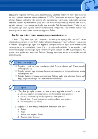 41
хандлага (төрийн тэргүүн, дээд байгууллага, удирдах хэсэг гэх мэт) бий болсон
нь төр судлалд ихээхэн дэвшил болсон. Т.Гоббс Левиафан зохиолдоо "хүмүүсийг
айлган барьж нийтийн үйл хэрэгт үйл ажиллагааг чиглүүлж, нийгмийн орчинд
тэднийг дасган журамлахын тулд нэг хүн эсвэл байгууллагад онцгой эрх мэдэл,
хүчийг төвлөрүүлэх замаар нийтийн эрх мэдлийг бий болгож болно. Тиймээс нэг
этгээдийн гарт олон хүнийг ийнхүү нэгтгэснийг төр (civitas) гэж нэрлэж болно" гэж
институтчилэх хандлагыг цааш хөгжүүлсэн байна.
Төр бол эрх зүйт хуулинд захирагдсан хүмүүсийн нэгдэл
И.Кант “Төр бол эрх зүйт хуулинд захирагдсан хүмүүсийн нэгдэл” гэсэн
тодорхойлолтыганхөгсөн.ТэрчбайтугайхамгийнреалистүзэлтэнболохГумплович
ч төрийг “Тодорхой эрх зүйт дэг журмыг сахиулж байхын тулд жам ёсоор үүсэн
гарч ирсэн эрх мэдлийн байгууллага” мэтээр тодорхойлж байв. Ер нь төрийн тухай
ойлголтын суурь болгож эрх зүйт төрийг авч үзэж байсан нь ХIX зууны сүүлч, XX
зууны эхэн үеийн гол хандлага байлаа. Энэхүү хандлага өдгөө ч ач холбогдолтой
хэвээр байна.
Төрийн тухай тогтсон томъёолол бий болгож болох уу? Үндэслэлийг™™
тайлбарлана уу.
Төрийг гадаад дүр төрхөөр болон институтчилэн тодорхойлохын ялгаа™™
юунд орших вэ?
Төрийг байнга хувьсан өөрчлөгдөж байдаг зүйл гэж ойлгож болох уу?™™
Төрд өөрчлөгдөшгүй тогтвортой шинж бий юу?
“Төр бол эрх зүйт хуулинд захирагдсан хүмүүсийн нэгдэл” гэдэг нь:1.	
	 a. Аль нэг түүхэн хэв таягаар нь тодорхойлох хэтэрхийлэл
	 b. Аль нэг элементээр нь тодорхойлох хэтэрхийлэл
	 c. Төрийг байх ёстой талаас нь тодорхойлох хэтэрхийлэл
	 d. Зөв хариулт алга байна
	Төрийг Н2.	 2
0 шиг хатуу томъёолох бололцоо бий юу?
	 а. Тийт
	 b. Үгүй
	 c. Ардчилсан төрд л болно
	 d. Хаант төрд л болно
Хяналтын асуулт
Сорил
 