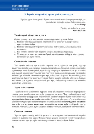 42
ТӨРИЙН ОНОЛ
ЕРӨНХИЙ ОНОЛ
3. Төрийг тодорхойлох орчин үеийн хандлагууд
Төр бол хууль ёсны хүчийг бүрэн эзэрхсэн нийгмийн дотор оршиж буй улс
төрийн эрх тэдлийн зохион байгуулалт мөн.
Макс Вебер
Төр бол эрх зүйн дэг журам.
Ханс Кельзен
Төрийн тухай ойлголтын агуулга
Орчин үед төр гэсэн нэр томьёог дараах агуулгаар хэрэглэж байна:
Нийтлэг эрх мэдэлд нэгдсэн, тодорхой нутаг дэвсгэрт амьдарч байгаа1.	
хүмүүсийн нийлбэр;
Нийтлэг эрх мэдлийг хэрэгжүүлж байгаа байгууллага, албан тушаалтны2.	
тогтолцоо;
Улс төрийн нийтлэг эрх мэдлийн захирах захирагдах харилцаа;3.	
Хүн ам, нутаг дэвсгэр, үр нөлөө бүхий засгийн газартай бүрэн эрхт, тусгаар4.	
тогтносон эрх зүйн этгээд.
Социологийн хандлага
Улс төрийн нийтлэг эрх мэдлийг төрийн гол эх сурвалж гэж үзэж, түүгээр
дамжуулан төрийн мөн чанарыг судалж, тодорхойлдог. Тодорхой нутаг дэвсгэрийн
хүрээнд хүн амыг бүрэн эрхтэй, хууль ёсоор захирахулс төрийн нийтлэг эрх мэдлийн
хүч, түүний зохион байгуулалтыг төр гэж үздэг. Социологийн хандлага улс төрийн
нийтлэг эрх мэдлийн гол мөн чанарыг хүч, албадлага гэж үздэг. Зохион байгуулсан
хүч буюу төр бүх нутаг дэвсгэр, хүн амыг бүрэн хамарч, нийтийн үйл хэрэг, бусдын
эрх чөлөө, дэг журмыг шаардлагатай үед хүч, албадлагаар хамгаалдаг хамгийн
хүчтэй эрх мэдэл мөн.
Хуулъ зүйн хандлага
Тодорхой нутаг дэвсгэрийн хүрээнд дээд эрх мэдлийг тогтоосон корпорацийг
төр гэж үздэг үзлийн онол, арга зүйд тулгуурлан хөгжсөн. "Төр - нийгмийн үзэгдэл"
гэсэн ойлголтод тулгуурласан социологийн хандлага төрийн тухай ойлголтын төвд
хүмүүсийн холбооны нэгдлийг тавьдаг бол "төр - эрх зүйн үзэгдэл" гэсэн ойлголтод
үндэслэсэн хууль зүйн хандлага төрийн тухай ойлголтын төвд хүмүүсийн нэгдлийн
эрх зүйн дэг журмын харилцааг илэрхийлсэн хууль зүйн хэлбэрийг гол эх
сурвалж болгодог. Хууль зүйн хандлага дотроо сонгодог, легист гэх мэт чиглэлтэй.
Сонгодог хандлага
Хүн ам, нутаг дэвсгэр, нийтлэг эрх мэдэл гэсэн гурван үндсэн шинжийг төрийн
үндсэн эх сурвалж гэж үздэг. Энэхүү гурван үндсэн шинжээр төрийг тодорхойлох
хандлага өдгөө төр, эрх зүйн шинжлэх ухааны гол номлол болж байна.
 