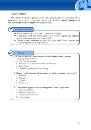 43
Легист хандлага
ХIX зууны сүүлчээр Германд үүсэж, ХХ зуунд Г.Кельзен хөгжүүлж, өдгөө
өрнөдийн оронд нэлээд дэлгэрсэн чиглэл юм. Тэрбээр төрийг харьцангуй
төвлөрсөн эрх зүйн дэг журам гэж тодорхойлсон.
	Легист хандлагаар “хууль=төр” гэж ойлгож болох уу?™™
М.Веберийн “төр бол хууль ёсны хүч” гэснийг гартаа буу барьсан™™
дээрэмчний тушаалаас хэрхэн ялгах вэ?
Төрийн хүлээн зөвшөөрөгдөх байдлыг хууль зүйн болон социологийн™™
хандлагын үүднээс тайлбарлана уу?
Социологийн хандлагын төлөөлөгч Макс Вебер төрийг дараахь1.	
байдлаар тодорхойлсон.
	 а. Эрх зүйн дэг журам
	б. Байгууллага, албан тушаалтны тогтолцоо
	c. Хууль ёсны хуч
	d. Обьектив суртахууны дээд хэлбэр
Хэн нь төрийг харьцангуй төвлөрсөн эрх зүйн дэг журам гэж2.	 үзсэн бэ?
	а. М.Вебер
	b. Г.Гегель
	c. Р.Моль
	d. Х.Кельзен
Төр судлалд “Гурван элементийн сургааль” гэж алдаршсан нь3.	
	а. Легист хандлага
b. Сонгодог хандлага
c. Социологийн хандлага
d. Аль нь ч биш
Хяналтын асуулт
Сорил
 