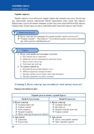 46
ТӨРИЙН ОНОЛ
ЕРӨНХИЙ ОНОЛ
Төрийн зорилго
Төрийн зорилго гэсэн ойлголтыг дараах гурван өөр төвшинд авч үздэг. Нэгдүгээрт,
хүн төрөлхтний хувьсан өөрчлөгдөж байгаа харилцааны өмнө тавьж буй зорилго.
Хоёрдугаарт, түүхэн үйл явцаас хамааран тухайн төр улсын өмнө бий болж буй зорилго.
Гуравдугаарт, тухайн эрин үед иргэд, нийгмийн өмнө тавьж буй зорилго зэрэг болно.
Нутаг дэвсгэрт юу хамаарах ба түүний хилийг хэрхэн тогтоох вэ?™™
“Газрын хэвлий”, “Нутгийн ус” гэсэн ойлголтуудыг олон улсын нийтийн™™
эрх зүйн үүднээс тайлбарлана уу?
Нутаг дэвсгэрийн хил хязгаарыг тогтооно.1.	
a. Нэг талын хүсэл зоригоор
b. Нийтээр хүлээн зөвшөөрсөн зангилын дагуу
c. Олон улсын гэрээгээр
d. Үндэсний эрх зүйгээр
Эх газрын хормой нь2.	
a. Нээлттэй тэнгисийн бүрдэл хэсэг
b. НҮБ-ын дүрмээр зохицуулагдана
c. Далайн эргийн улсын нутаг дэвсгэрт багтана
d. Далайд гарцтай улсуудын эзэмшил
Семинар 2. Нутаг дэвсгэр, хүн, ам нийтлэг засаг яагаад чухал вэ?
Харьцуулан шинжлэх арга
Төрийн үндсэн шинж, түүний бүрдэл
Проф Н.Лүндэндорж Проф Ц.Сарантуяа
1. Нутаг дэвсгэр
�	Агаарын орон зай
�	Газрын хэвлий
�	Усан гадаргуу
�	Хуурай гадаргуу
�	Нутаг дэвсгэртэй адилтгах объект
1. Нутаг дэвсгэр
�	Агаарын орон зай
�	Нутгийн ус
�	Хуурай газар ба усан зам
�	Газрын хэвлий
2. Ард түмэн
�	Төрснөөр
�	Үүсмэлээр
2. Ард түмэн
� Нутаг дэвсгэрийн зарчим
� Ураг төрлийн зарчим
Хяналтын асуулт
Сорил
 