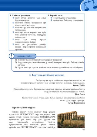 47
5. Төр үүсэх, үгүй болох үндэслэл
Бусдын зүгээс ирэх халдлагаас өөрийгөө хамгаалах нь
хүмүүний үндсэн хэрэгцээ юм. Энэхүү хэрэгцээ л төрийг бий болгосон.
Томас Хоббс
Нийгмийн гэрээ гэдэг бол харилцан ашигтай хамтын ажиллагаа бөгөөд түүн
дээр улс төрийн тогтолцоо суурилах ёстой.
Жон Локк
Бидэнд эрх чөлөө, ёс зүй, сайн дурын хамтын ажиллагаа байхад төр
засаг, хууль, шүүх хэрэггүй.
Петер Кропоткин
Төрийн үүслийн агуулга
Төрийн үүсэл" гэсэн ойлголт хоёр үндсэн
агуулгатай. НЭГДҮГЭЭРТ, төр анх хэрхэн, яаж
үүссэн тухай түүхэн эхлэлийг, ХОЁРДУГААРТ,
иргэншсэн үед шинэ төр улс үүссэн гэж
үзэх үндэслэлийг илэрхийлдэг. Нийгэм,
хүмүүнлэгийн бүх шинжлэх ухаан төрийн
үүслийг энэ ӨРГӨН УТГААР хэм хэмжээний бус
3. Нийтлэг эрх мэдэл
�	нийт нутаг дэвсгэр, хүн амыг
бүрэн хамардаг,
�	нийтийн өмчид тулгуурлан эрх
мэдлээ хэрэгжүүлдэг,	
�	нийтлэг эрх ашгийг илэрхийлэн	
хамгаалдаг,	
�	нийтээр дагаж мөрдөх эрх зүйн
хэм хэмжээг тогтоож, биелүүлж,
хамгаалдаг,	
�	нийт хүн амаар хүлээн
зөвшөөрөгдсөн байдаг,	
�	нийт улс үндэстнийг дотоод,
гадаад бүрэн эрхтэй төлөөлдөгт
оршино.
3. Төрийн засаг
�	Төвлөрүүлэн хуваарилах
�	Ардчилсан байдлаар хуваарилах
1) 	Нийтлэг болон ялгаатай байр суурийг тодруулах
2) 	Агуулгын хувьд адил боловч нэр томъёоны хувьд өөр зүйл байгаа эсэхийг
нягтлах
3) Нутаг дэвсгэр, хүн ам, нийтлэг засаг яагаад чухал болохыг тайлбарлах
Анхаарах зүйл
 