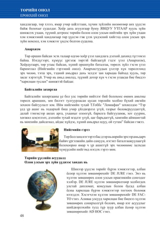 48
ТӨРИЙН ОНОЛ
ЕРӨНХИЙ ОНОЛ
хандлагаар, төр хэзээ, ямар учир ш&тггаан, хүчин зүйлийн нөлөөгөөр анх үүссэн
байж болохыг судалдаг. Хоёр дахь агуулгаар буюу ЯВЦУУ УТГААР хууль зүйн
шинжлэх ухаан, түүний дотроос төрийн болон олон улсын нийтийн эрх зүйн ухаан
хэм хэмжээний хандлагаар төр үүссэн гэж үзэх үндэсний хийгээд олон улсын эрх
зүйн номлол, хэм хэмжээг үндэс болгон судална.
Анархизм
Төр оршин байсан эсэх талаар өдгөө хоёр үзэл хандлага дэлхий дахинд түгээмэл
байна. Нэгдүгээрт, хүмүүс үргэлж төртэй байгаагүй гэдэг үзэл (Анархизм),
Хоёрдугаарт, төр угаас байсан, хүний оршихуйн баталгаа, төрөлх зүйл гэсэн үзэл
баримтлал (Нийгмийн гэрээний онол). Анархистуудын үзлээр хүн төрөлхтөнд
эрх чөлөө, тэгш эрх, тэдний амьдрал дахь эелдэг зан харьцаа байхад хууль, төр
засаг хэрэггүй. Учир нь амьд амьтад, түүний дотор хүн ч гэсэн угаасаа бие биедээ
"харилцан туслах" шинжтэй байдаг.
Байгалийн захиргаа
Байгалийн захиргааны үе бол улс төрийн нийтлэг бий болохоос өмнөх амьтны
төрөлх араншин, зөн билэгт тулгуурласан цусан төрлийн холбоо бүхий овгийн
зохион байгуулалт юм. Ийм нийгмийн тухай Т.Гоббс "Левиафан" зохиолдоо “Тэр
үед үр ашиг нь тодорхой биш учир үйлдвэрлэл үгүй, газрыг боловсруулдаггүй,
далай тэнгисээр аялах арга, ухааныг олоогүй, барилга байгууламж, хот суурин,
хөгжил цэцэглэлт, дэлхийн тухай мэдлэг үгүй, цаг барьдаггүй, хамгийн аймшигтай
нь мөнхийн дайсагнал, айдас хүйдэс, хүний амьдрал ядуу, ой гутам” байсан гэжээ.
Нийгмийн гэрээ
Төрболганцнэгээрээбасдээрньөөрийнэрхээрамьдарч
байвч үргэлжийн дайн самуун, нэгэнт баталгаажуулаагүй
болохоороо ямар ч үр ашиггүй эрх чөлөөнөөс залхсан
хүмүүсийн нийгэмд нэгдэх гэрээ мөн.
Төрийн үүслийн асуудалд
Олон улсын эрх зүйн үүднээс хандах нь
Шинээр үүссэн төрийг бүрэн хэмжээгээр, албан
ёсоор хүлээн зөвшөөрөхийг DE JURE гэнэ. Энэ нь
хүлээн зөвшөөрөх олон улсын практикийн сонгодог
хэлбэр. DE JURE хүлээн зөвшөөрөлтөөр холбогдох
улстай дипломат, консулын болон бусад албан
ёсны харилцаа бүрэн хэмжээгээр тогтоох боломж
нээгддэг. Хэсэгчлэн хүлээн зөвшөөрөхийг DE FAC-
TO гэнэ. Аливаа улсууд харилцан бие биенээ хүлээн
зөвшөөрөх сонирхолгүй боловч, ямар нэг асуудлыг
шийдвэрлэхийн тулд түр зуур албан ёсоор хүлээн
зөвшөөрөхийг AD HOC гэнэ.
 